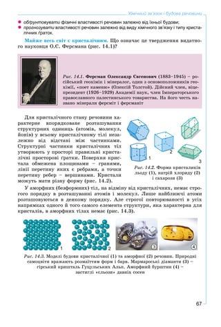 67
Хімічний зв’язок і будова речовини
обґрунтовувати фізичні властивості речовин залежно від їхньої будови;
прогнозувати властивості речовин залежно від виду хімічного зв’язку і типу криста-
лічних ґраток.
Ìàéæå âåñü ñâіò є êðèñòàëі÷íèì. Ùî îçíà÷àє öå òâåðäæåííÿ âèäàòíî-
ãî íàóêîâöÿ Î.Є. Ôåðñìàíà (ðèñ. 14.1)?
Ðèñ. 14.1. Ôåðñìàí Îëåêñàíäð Єâãåíîâè÷ (1883–1945) – ðî-
ñіéñüêèé ãåîõіìіê і ìіíåðàëîã, îäèí ç îñíîâîïîëîæíèêіâ ãåî-
õіìії, «ïîåò êàìåíþ» (Îëåêñіé Òîëñòîé). Äіéñíèé ÷ëåí, âіöå-
ïðåçèäåíò (1926–1929) Àêàäåìії íàóê, ÷ëåí Іìïåðàòîðñüêîãî
ïðàâîñëàâíîãî ïàëåñòèíñüêîãî òîâàðèñòâà. Íà éîãî ÷åñòü íà-
çâàíî ìіíåðàëè ôåðñìіò і ôåðñìàíіò
Äëÿ êðèñòàëі÷íîãî ñòàíó ðå÷îâèíè õà-
ðàêòåðíå âïîðÿäêîâàíå ðîçòàøóâàííÿ
ñòðóêòóðíèõ îäèíèöü (àòîìіâ, ìîëåêóë,
éîíіâ) ó âñüîìó êðèñòàëі÷íîìó òіëі íåçà-
ëåæíî âіä âіäñòàíі ìіæ ÷àñòèíêàìè.
Ñòðóêòóðíі ÷àñòèíêè êðèñòàëі÷íèõ òіë
óòâîðþþòü ó ïðîñòîðі ïðàâèëüíі êðèñòà-
ëі÷íі ïðîñòîðîâі ґðàòêè. Ïîâåðõíÿ êðèñ-
òàëà îáìåæåíà ïëîùèíàìè – ãðàíÿìè,
ëіíії ïåðåòèíó ÿêèõ є ðåáðàìè, à òî÷êè
ïåðåòèíó ðåáåð – âåðøèíàìè. Êðèñòàëè
ìîæóòü ìàòè ðіçíó ôîðìó (ðèñ. 14.2).
Ó àìîðôíèõ (áåçôîðìíèõ) òіë, íà âіäìіíó âіä êðèñòàëі÷íèõ, íåìàє ñòðî-
ãîãî ïîðÿäêó â ðîçòàøóâàííі àòîìіâ і ìîëåêóë. Ëèøå íàéáëèæ÷і àòîìè
ðîçòàøîâóþòüñÿ â äåÿêîìó ïîðÿäêó. Àëå ñòðîãîї ïîâòîðþâàíîñòі â óñіõ
íàïðÿìêàõ îäíîãî é òîãî ñàìîãî åëåìåíòà ñòðóêòóðè, ÿêà õàðàêòåðíà äëÿ
êðèñòàëіâ, â àìîðôíèõ òіëàõ íåìàє (ðèñ. 14.3).
Ðèñ. 14.3. Ìîäåëі áóäîâè êðèñòàëі÷íîї (1) òà àìîðôíîї (2) ðå÷îâèí. Ïðèðîäíі
ñàìîöâіòè âðàæàþòü ðîçìàїòòÿì ôîðì і áàðâ. Ìàðìàðîñüêі äіàìàíòè (3) –
ãіðñüêèé êðèøòàëü Ãóöóëüñüêèõ Àëüï. Àìîðôíèé áóðøòèí (4) –
çàñòèãëі «ñëüîçè» äàâíіõ ñîñåí
1 2 3 4
Ðèñ. 14.2. Ôîðìà êðèñòàëèêіâ
ëüîäó (1), íàòðіé õëîðèäó (2)
і ñàõàðîçè (3)
11
3
22
 