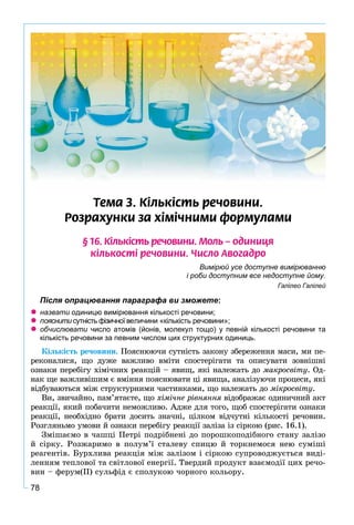 78
Òåìà 3. Ê³ëüê³ñòü ðå÷îâèíè.
Ðîçðàõóíêè çà õ³ì³÷íèìè ôîðìóëàìè
§ 16. Ê³ëüê³ñòü ðå÷îâèíè. Ìîëü – îäèíèöÿ
ê³ëüêîñò³ ðå÷îâèíè. ×èñëî Àâîãàäðî
Вимірюй усе доступне вимірюванню
і роби доступним все недоступне йому.
Галілео Галілей
Після опрацювання параграфа ви зможете:
назвати одиницю вимірювання кількості речовини;
пояснити сутність фізичної величини «кількість речовини»;
обчислювати число атомів (йонів, молекул тощо) у певній кількості речовини таи
кількість речовини за певним числом цих структурних одиниць.
Êіëüêіñòü ðå÷îâèíè. Ïîÿñíþþ÷è ñóòíіñòü çàêîíó çáåðåæåííÿ ìàñè, ìè ïå-
ðåêîíàëèñÿ, ùî äóæå âàæëèâî âìіòè ñïîñòåðіãàòè òà îïèñóâàòè çîâíіøíі
îçíàêè ïåðåáіãó õіìі÷íèõ ðåàêöіé – ÿâèù, ÿêі íàëåæàòü äî ìàêðîñâіòó. Îä-
íàê ùå âàæëèâіøèì є âìіííÿ ïîÿñíþâàòè öі ÿâèùà, àíàëіçóþ÷è ïðîöåñè, ÿêі
âіäáóâàþòüñÿ ìіæ ñòðóêòóðíèìè ÷àñòèíêàìè, ùî íàëåæàòü äî ìіêðîñâіòó.
Âè, çâè÷àéíî, ïàì’ÿòàєòå, ùî õіìі÷íå ðіâíÿííÿ âіäîáðàæàє îäèíè÷íèé àêòÿ
ðåàêöії, ÿêèé ïîáà÷èòè íåìîæëèâî. Àäæå äëÿ òîãî, ùîá ñïîñòåðіãàòè îçíàêè
ðåàêöії, íåîáõіäíî áðàòè äîñèòü çíà÷íі, öіëêîì âіä÷óòíі êіëüêîñòі ðå÷îâèí.
Ðîçãëÿíüìî óìîâè é îçíàêè ïåðåáіãó ðåàêöії çàëіçà іç ñіðêîþ (ðèñ. 16.1).
Çìіøàєìî â ÷àøöі Ïåòðі ïîäðіáíåíі äî ïîðîøêîïîäіáíîãî ñòàíó çàëіçî
é ñіðêó. Ðîçæàðèìî â ïîëóì’ї ñòàëåâó ñïèöþ é òîðêíåìîñÿ íåþ ñóìіøі
ðåàãåíòіâ. Áóðõëèâà ðåàêöіÿ ìіæ çàëіçîì і ñіðêîþ ñóïðîâîäæóєòüñÿ âèäі-
ëåííÿì òåïëîâîї òà ñâіòëîâîї åíåðãії. Òâåðäèé ïðîäóêò âçàєìîäії öèõ ðå÷î-
âèí – ôåðóì(ІІ) ñóëüôіä є ñïîëóêîþ ÷îðíîãî êîëüîðó.
 