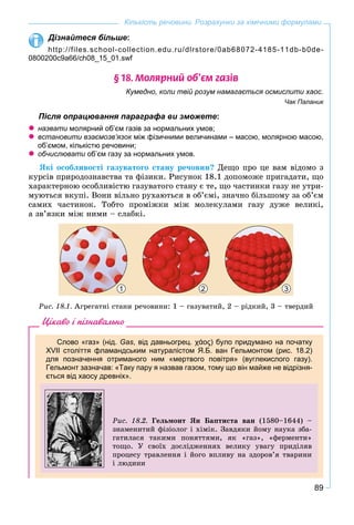 89
Кількість речовини. Розрахунки за хімічними формулами
Дізнайтеся більше:
http://files.school-collection.edu.ru/dlrstore/0ab68072-4185-11db-b0de-
0800200c9a66/ch08_15_01.swf
§ 18. Ìîëÿðíèé îá’ºì ãàç³â
Кумедно, коли твій розум намагається осмислити хаос.
Чак Паланик
Після опрацювання параграфа ви зможете:
назвати молярний об’єм газів за нормальних умов;и
встановити взаємозв’язок між фізичними величинами – масою, молярною масою,к
об’ємом, кількістю речовини;
обчислювати об’єм газу за нормальних умов.и
ßêі îñîáëèâîñòі ãàçóâàòîãî ñòàíó ðå÷îâèí? Äåùî ïðî öå âàì âіäîìî ç
êóðñіâ ïðèðîäîçíàâñòâà òà ôіçèêè. Ðèñóíîê 18.1 äîïîìîæå ïðèãàäàòè, ùî
õàðàêòåðíîþ îñîáëèâіñòþ ãàçóâàòîãî ñòàíó є òå, ùî ÷àñòèíêè ãàçó íå óòðè-
ìóþòüñÿ âêóïі. Âîíè âіëüíî ðóõàþòüñÿ â îá’єìі, çíà÷íî áіëüøîìó çà îá’єì
ñàìèõ ÷àñòèíîê. Òîáòî ïðîìіæêè ìіæ ìîëåêóëàìè ãàçó äóæå âåëèêі,
à çâ’ÿçêè ìіæ íèìè – ñëàáêі.
321
Ðèñ. 18.1. Àãðåãàòíі ñòàíè ðå÷îâèíè: 1 – ãàçóâàòèé, 2 – ðіäêèé, 3 – òâåðäèé
Цікаво і пізнавально
Слово «газ» (нід. Gas, від давньогрец. χάος) було придумано на початку
XVII століття фламандським натуралістом Я.Б. ван Гельмонтом (рис. 18.2)
для позначення отриманого ним «мертвого повітря» (вуглекислого газу).
Гельмонт зазначав: «Таку пару я назвав газом, тому що він майже не відрізня-
ється від хаосу древніх».
Ðèñ. 18.2. Ãåëüìîíò ßí Áàïòèñòà âàí (1580–1644) –
çíàìåíèòèé ôіçіîëîã і õіìіê. Çàâäÿêè éîìó íàóêà çáà-
ãàòèëàñÿ òàêèìè ïîíÿòòÿìè, ÿê «ãàç», «ôåðìåíòè»
òîùî. Ó ñâîїõ äîñëіäæåííÿõ âåëèêó óâàãó ïðèäіëÿâ
ïðîöåñó òðàâëåííÿ і éîãî âïëèâó íà çäîðîâ’ÿ òâàðèíè
і ëþäèíè
 