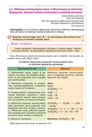 9
Повторення найважливіших питань курсу хімії 7 класу
§ 2. Â³äíîñíà ìîëåêóëÿðíà ìàñà, ¿¿ îá÷èñëåííÿ çà õ³ì³÷íîþ
ôîðìóëîþ. Ìàñîâà ÷àñòêà åëåìåíòà â ñêëàäí³é ðå÷îâèí³
Omnia relativa sunt (лат.)
Усе у світі відносне.
Той, хто прагне до найближчого вивчення хімії,
має бути обізнаний і в математиці.
М.В. Ломоносов
Пригадаймо, як за хімічною формулою обчислити відносну молекулярну
масу речовини та масову частку елемента в сполуці.
Âіäíîñíà ìîëåêóëÿðíà ìàñà Ìr
– öå âіäíîøåííÿ àáñîëþòíîї ìàñè
ìîëåêóëè äî àòîìíîї îäèíèöі ìàñè.
Цікаво і пізнавально
Слово «молекула» безпосередньо пов’язане зі словом «маса». Новола-
тинською molecula – це зменшувальна форма від латинського moles – маса.
Äëÿ îá÷èñëåííÿ âіäíîñíîї ìîëåêóëÿðíîї ìàñè ïîòðіáíî ïîñëіäîâíî âè-
êîíàòè íèçêó äіé. ßêèõ ñàìå?
Àëãîðèòì îá÷èñëåííÿ âіäíîñíîї ìîëåêóëÿðíîї ìàñè
çà õіìі÷íîþ ôîðìóëîþ ðå÷îâèíè
Ïîñëіäîâíіñòü äіé Ïðèêëàä
1. Ïðî÷èòàéòå óìîâó çàäà÷і é âè-
çíà÷òå, ùî äàíî, ùî ïîòðіáíî îá÷èñ-
ëèòè òà ÿêі äîäàòêîâі äàíі ïîòðіáíі
äëÿ ðîçâ’ÿçàííÿ.
Îá÷èñëіòü âіäíîñíó ìîëåêóëÿðíó
ìàñó ñóëüôàòíîї êèñëîòè, õіìі÷íà
ôîðìóëà ÿêîї H2
SO4
.
2. Çàïèøіòü ñêîðî÷åíî çà äîïîìî-
ãîþ çàãàëüíîïðèéíÿòèõ ïîçíà÷åíü
óìîâó çàäà÷і òà її âèìîãó.
Äàíî:
H2
SO4
Mr
(H2
SO4
) – ?
3. Ñêîðèñòàéòåñÿ ïåðіîäè÷íîþ ñèñ-
òåìîþ õіìі÷íèõ åëåìåíòіâ і çàïè-
øіòü âіäíîñíі àòîìíі ìàñè åëåìåí-
òіâ, ùî âõîäÿòü äî ñêëàäó ðå÷îâèíè.
Ar
(H) = 1
Ar
(S) = 32
Ar
(O) = 16
4. Îá÷èñëіòü âіäíîñíó ìîëåêóëÿðíó
ìàñó ðå÷îâèíè: âîíà äîðіâíþє ñóìі
âіäíîñíèõ ìàñ óñіõ àòîìіâ ó ìîëåêó-
ëі. Îá÷èñëіòü ñóìó äîáóòêіâ âіäíîñ-
íèõ àòîìíèõ ìàñ õіìі÷íèõ åëåìåíòіâ
íà ÷èñëî їõíіõ àòîìіâ ó ìîëåêóëі.
Mr
(H2
SO4
) = 2A22 r
(H) + Ar
(S) +
+ 4A44 r
(O)
Mr
(H2
SO4
) = 2 ∙ 1 + 1 ∙ 32 + 4 ∙ 16
Mr
(H2
SO4
) = 2 + 32 + 64 = 98
5. Çàïèøіòü âіäïîâіäü. Âіäïîâіäü: Mr
(H2
SO4
) = 98
Öåé ïðèêëàä óíàî÷íåíî íà ðèñóíêó 2.1.
 