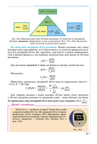 91
Кількість речовини. Розрахунки за хімічними формулами
V(VV X) =XX Vm
VV (X)XX n(X)XX
V(VV X), лXX
n(X), мольXX Vm
VV (X),XX л
моль
n(Х) =ХХ
V(X)
Vm
VV (X)
Vm
VV (X) =XX
V(VV X)XX
n(Х)ХХ
Ðèñ. 18.4. Âçàєìîçâ’ÿçîê ìіæ îá’єìîì ðå÷îâèíè, її êіëüêіñòþ òà ìîëÿðíèì
îá’єìîì. Çàâäàííÿ. Ïîðіâíÿéòå ñõåìè íà ðèñóíêàõ 16.1, 17.1, 18.4. Âèçíà÷òå,
ÿêèé ñïіëüíèé åëåìåíò âîíè ìàþòü
ßê îá÷èñëèòè ìîëÿðíèé îá’єì ðå÷îâèíè. Êîæíà ðå÷îâèíà ìàє ïåâíó
ìîëÿðíó ìàñó (ïðèãàäàéòå, ÿê її îá÷èñëþþòü çà õіìі÷íîþ ôîðìóëîþ ðå÷î-
âèíè) é ìîëÿðíèé îá’єì. Âè, çâè÷àéíî, ïàì’ÿòàєòå ç êóðñіâ ïðèðîäîçíàâ-
ñòâà é ôіçèêè ôîðìóëó, ÿêà âіäáèâàє âçàєìîçâ’ÿçîê ìіæ ìàñîþ òà îá’єìîì
ðå÷îâèíè:
(X) =
m(X)
V(VV X)
.
Äëÿ ðå÷îâèíè êіëüêіñòþ 1 ìîëü öÿ ôîðìóëà ìàòèìå òàêèé âèãëÿä:
(X) =
M(X)
Vm
(X)
.
Âіäïîâіäíî,
Vm
(X) = M(X)
(X)
.
Îá÷èñëіìî, íàïðèêëàä, ìîëÿðíèé îá’єì âîäè çà íîðìàëüíèõ óìîâ (t =
= 0 C; P = 105
Ïà):
Vm
(H2
O) =
M(H2
O)
(H2
O)
=
18 ã
ìîëü
1
ã
ñì3
= ñì3
ìîëü
18 .
Äëÿ òâåðäèõ ðå÷îâèí і ðіäèí ìîëÿðíі îá’єìè ìàþòü ðіçíі çíà÷åííÿ,
à îá’єìè ãàçóâàòèõ ðå÷îâèí çà îäíàêîâèõ óìîâ – äóæå áëèçüêі çíà÷åííÿ.
Çà íîðìàëüíèõ óìîâ ìîëÿðíèé îá’єì áóäü-ÿêîãî ãàçó ñòàíîâèòü ë
ìîëü
22,4 .
Цікаво і пізнавально
Об’єм 22,4 л – це багато чи мало? Такий об’єм у куба
з довжиною ребра 28,2 см. Або сумарний об’єм чотирьох
футбольних м’ячів стандарту FIFA (Міжнародна феде-
рація футбольних асоціацій). Сувенір Американського хі-
мічного товариства – пляжний м’яч об’ємом 22,4 л
(рис. 18.5).
Рис. 18.5.
 