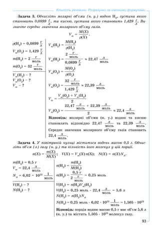 93
Кількість речовини. Розрахунки за хімічними формулами
Çàäà÷à 3. Îá÷èñëіòü ìîëÿðíі îá’єìè (í. ó.) âîäíþ Í2
, ãóñòèíà ÿêîãî
ñòàíîâèòü 0,0899 ã
ë
, òà êèñíþ, ãóñòèíà ÿêîãî ñòàíîâèòü 1,429 ã
ë
. Âè-
çíà÷òå ñåðåäíє çíà÷åííÿ ìîëÿðíîãî îá’єìó ãàçіâ.
Vm
=
M(X)
(X)
.
(H2
) = 0,0899 ã
ë
Vm
(O2
) = 1,429 ã
ë
m(H2
) = 2 ã
ìîëü
m(O2
) = 32 ã
ìîëü
Vm
(H2
) =
M(H2
)
(H2
)
Vm
(H2
) =
2 ã
ìîëü
0,0899 ã
ë
22,47 ë
ìîëü
Vm
(O2
) =
M(O2
)
(O2
)
Vm
(O2
) =
32 ã
ìîëü
1,429 ã
ë
22,39 ë
ìîëü
Vm
=
Vm
(O2
) + Vm
(H2
)
2
Vm
(O2
) =
22,47 ë
ìîëü
+ 22,39 ë
ìîëü
2
22,4 ë
ìîëü
Âіäïîâіäü: ìîëÿðíі îá’єìè (í. ó.) âîäíþ òà êèñíþ
ñòàíîâëÿòü âіäïîâіäíî 22,47 ë
ìîëü
òà 22,39 ë
ìîëü
.
Ñåðåäíє çíà÷åííÿ ìîëÿðíîãî îá’єìó ãàçіâ ñòàíîâèòü
22,4 ë
ìîëü
.
Vm
(H2
) – ?
Vm
(O2
) – ?
Vm
– ?
Çàäà÷à 4. Ó ïîâіòðÿíіé êóëüöі ìіñòèòüñÿ âîäåíü ìàñîþ 0,5 ã. Îá÷èñ-
ëіòü îá’єì (ë) ãàçó (í. ó.) òà êіëüêіñòü éîãî ìîëåêóë ó öіé ïîðöії.
n(X) =
m(X)
M(X)
; V(VV X) = Vm
(X) n(X); N(X) = n(X)NA
N .
m(H2
) = 0,5 ã
Vm
= 22,4 ë
ìîëü
NA
N = 6,02 • 1023 1
ìîëü
n(H2
) =
m(H2
)
M(H2
)
n(H2
) =
0,5 ã
2 ã
ìîëü
= 0,25 ìîëü
V(HVV 2
) = n(H2
)Vm
(H2
)
V(HVV 2
) = 0,25 ìîëü • 22,4 ë
ìîëü
= 5,6 ë
N(H2
) = n(H2
) NA
N
N(H2
) = 0,25 ìîëü • 6,02 • 1023 1
ìîëü
= 1,505 • 1023
Âіäïîâіäü: ïîðöіÿ âîäíþ ìàñîþ 0,5 ã ìàє îá’єì 5,6 ë
(í. ó.) òà ìіñòèòü 1,505 • 1023
ìîëåêóë ãàçó.
V(HVV 2
) – ?
N(H2
) – ?
 