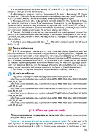 95
Кількість речовини. Розрахунки за хімічними формулами
3. У кисневій подушці міститься кисень об’ємом 6,72 л (н. у.). Обчисліть кількість
речовини (моль) кисню та його масу (г).
4. Досліджуючи дихання рослин, французький ботанік і фармацевт Л. Гарро
з’ясував, що 12 бруньок бузку виділили протягом доби вуглекислий газ об’ємом 0,07 л
(н. у.). Обчисліть масу (г) вуглекислого газу, який виділили бруньки бузку.
5. Французький хімік, один з фундаторів наукової агрохімії, Ж.Б. Буссенго виявив,
що листкова поверхня площею 1 дм2
лавровишні й олеандра під час фотосинтезу по-
глинає на світлі за одну годину в середньому вуглекислий газ об’ємом 5,28 см3
(н. у.).
Обчисліть кількість речовини вуглекислого газу та його масу (г), які можуть бути погли-
нуті листковою поверхнею (площею 10 дм2
) цих рослин за 5 годин.
6. Прилад «Кисневий концентратор» призначений для індивідуальної кисневої те-
рапії та для створення сприятливого клімату в приміщеннях. Він виробляє 4 л/хв кисню.
Обчисліть кількість речовини (моль) та масу (г) кисню, який (за н. у.) виробить цей при-
лад за годину.
7. Молярна маса газу дорівнює 36,5 г
моль
. Обчисліть масу (г) цього газу об’ємом
н. у.).
ворча майстерня
Щоб гарантувати гравцям усього світу однаковий рівень функціональних ха-
стик м’ячів, FIFA встановила стандарти якості. Відповідно до них, зокрема, не-
довжина окружності м’яча є важливим чинником, який забезпечує оптимальний
контроль під час дриблінгу й ведення м’яча. Згідно зі стандартом FIFA, довжина окруж-
ності м’яча має дорівнювати 68,5–69,5 см. Дізнайтеся з доступних джерел інформації
(за потреби проконсультуйтеся з учителем математики), як пов’язані: а) радіус окруж-
ності та її довжина; б) об’єм кулі та її радіус. Обчисліть об’єм футбольного м’яча й ви-
значте, чи достовірною є інформація, наведена в рубриці «Цікаво і пізнавально».
2. Виготовте з доступних матеріалів модель молярного об’єму газів (н. у.).
Дізнайтеся більше:
http://www.sciencegeek.net/Chemistry/taters/Unit7MolarVolume.htm
http://ﬁles.school-collection.edu.ru/dlrstore/0ab6807b-4185-11db-b0de-0800200c9a66/
ch08_16_01.jpg
http://ﬁles.school-collection.edu.ru/dlrstore/0ab6807e-4185-11db-b0de-0800200c9a66/
ch08_16_04.swf
http://ﬁles.school-collection.edu.ru/dlrstore/0ab6807f-4185-11db-b0de-0800200c9a66/
ch08_16_05.swf
http://ﬁles.school-collection.edu.ru/dlrstore/0ab68080-4185-11db-b0de-0800200c9a66/
ch08_16_06.swf
http://ﬁles.school-collection.edu.ru/dlrstore/0ab6a780-4185-11db-b0de-0800200c9a66/
ch08_16_07.swf
http://ﬁles.school-collection.edu.ru/dlrstore/0ab6a781-4185-11db-b0de-0800200c9a66/
ch08_16_08.swf
§ 19. Â³äíîñíà ãóñòèíà ãàç³â
Після опрацювання параграфа ви зможете обчислювати відносну густи-и
ну одного газу за іншим.
Ãóñòèíà – âàæëèâà êіëüêіñíà õàðàêòåðèñòèêà ãàçіâ. Ïîòðіáíî çíàòè її,
ùîá ïðàâèëüíî âèêîðèñòîâóâàòè ãàçóâàòі ðå÷îâèíè â ïðàêòè÷íіé äіÿëü-
íîñòі, íà âèðîáíèöòâі é ó ïîáóòі. ßêèì ãàçîì çàïîâíèòè ïîâіòðÿíó êóëþ,
 