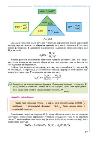 97
Кількість речовини. Розрахунки за хімічними формулами
M(X(( ) =XX DY
(YY
X(( )XX M(Y)YY
M(X),XX г
моль
DY
(X) M(Y),YY г
моль
DY
(YY
X) =XX
M(X)XX
M(Y)YY
M(Y) =YY
M(X)XX
DY
(YY
X)XX
Ðèñ. 19.2
Îñêіëüêè ìîëÿðíі ìàñè ðå÷îâèí ÷èñåëüíî äîðіâíþþòü їõíіì âіäíîñíèì
ìîëåêóëÿðíèì ìàñàì, òî âіäíîñíà ãóñòèíà ãàçóâàòîї ðå÷îâèíè Õ çà ãàçó-
âàòîþ ðå÷îâèíîþ Y äîðіâíþє âіäíîøåííþ âіäíîñíèõ ìîëåêóëÿðíèõ ìàc
Mr
öèõ ãàçіâ:
DY
(X) =
Mr
(X)
Mr
(Y)
.
Àíàëіç ôîðìóë âèçíà÷åííÿ âіäíîñíîї ãóñòèíè äîâîäèòü, ùî, ÿê і áóäü-
ÿêà іíøà âіäíîñíà âåëè÷èíà, âіäíîñíà ãóñòèíà îäíîãî ãàçó çà іíøèì íå
ìàє îäèíèöü âèìіðþâàííÿ.
Íàé÷àñòіøå âèçíà÷àþòü âіäíîñíó ãóñòèíó ãàçó çà âîäíåì Í2
, êèñíåì Î2
òà ïîâіòðÿì. Íàïðèêëàä, ó çàãàëüíîìó âèãëÿäі ôîðìóëà îá÷èñëåííÿ âіä-
íîñíîї ãóñòèíè ãàçó Õ çà âîäíåì ìàòèìå âèãëÿä:
DH
2
(X) =
Mr
(X)
Mr
(H2
)
=
Mr
(X)
2
.
Запишіть у загальному вигляді формули обчислення відносної густини газу Х
за: а) киснем; б ) повітрям. Зважте на те, що повітря – суміш газів (пригадайте,
яких саме), його середня молярна маса становить
г
моль
29 .
Цікаво і пізнавально
Серед газів найменша густина – у водню, вона становить лише 0,08988 г
л
,
найбільша – у вольфрам(VI) флуориду – 12,9 г
л
. Також важким газом є
сульфур(VI) флуорид.
Àíàëіçóþ÷è ñõåìó íà ðèñóíêó 19.1, ëåãêî äіéòè âèñíîâêó, ùî çà åêñïåðè-
ìåíòàëüíî âèçíà÷åíîþ âіäíîñíîþ ãóñòèíîþ íåâіäîìîãî ãàçó Õ çà âіäîìèì
ãàçîì Y ìîæíà îá÷èñëèòè ìîëÿðíó (à îòæå, é âіäíîñíó ìîëåêóëÿðíó) ìàñó
íåâіäîìîãî ãàçó Õ:
M(X) = DY
(X)M(Y); Mr
(X) = DY
(X)Mr
(Y).
 