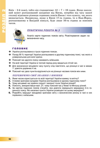 РОЗДІЛРОЗДІЛ22
56
Êèїâ – 2-é ïîÿñ), òîáòî âіí ñòàíîâèòèìå: 12 + 7 = 19 ãîäèí. ßêùî íàñåëå-
íèé ïóíêò ðîçòàøîâàíèé çàõіäíіøå âіä Êèєâà, ïîòðіáíî âіä ÷àñó íàøîї
ñòîëèöі âіäíіìàòè ðіçíèöþ ãîäèííèõ ïîÿñіâ Êèєâà і òîãî ïóíêòó, ÷àñ ÿêîãî
âèçíà÷àєòüñÿ. Íàïðèêëàä, ÿêùî â Êèєâі 17-òà ãîäèíà, òî â Íüþ-Éîðêó,
ðîçòàøîâàíîìó â Çàõіäíіé ïіâêóëі, áóäå ëèøå 10-òà ãîäèíà çà ïîÿñíèì
÷àñîì.
Аналіз карти годинних поясів світу. Розв’язування задач на
визначення часу.
Г О Л О В Н Е
 Україна розташована в трьох годинних поясах.
 Понад 90 % території України розташовано в другому годинному поясі, час якого є
універсальним для всієї країни.
 Поясний час другого поясу називають київським.
 На всій території України в теплий період року вводиться літній час.
 Для визначення місцевого часу пункту слід пам’ятати, що різниця в часі в межах
1 довготи дорівнює 4 хв.
 Поясний час двох пунктів відрізняється на різницю часових поясів між ними.
ÏÅÐÅÂІÐÈÌÎ ÑÂÎЇ ÇÍÀÍÍß І ÂÌІÍÍß
1. Яким часом користуються по всій території України взимку та влітку?
2. З якими країнами-сусідами Україна розташована в одному годинному поясі?
3. Чому місцевий час крайніх східної і західної точок України різний?
4. Поясніть, використавши мал. 27, чому поясний час у Києві та Мінську різний.
5. За картою годинних поясів з’ясуйте, яка довгота середнього меридіана 2-го го-
динного поясу. Які населені пункти України розміщені на цьому меридіані?
6. Розробіть маршрут мандрівки країнами світу з визначенням різниці в часі в них
порівняно з київським.
ПРАКТИЧНА РОБОТА № 3
 