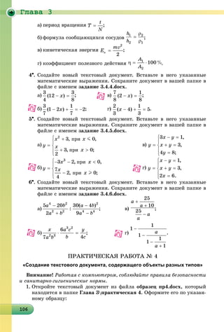 Ãëàâà 3
10610610610610610610610610610610610610610610610610610610610610610610610610610610610610610606
a) ïåðèîä âðàùåíèÿ ;
b) ôîðìóëà ñîîáùàþùèõñÿ ñîñóäîâ ;
c) êèíåòè÷åñêàÿ ýíåðãèÿ ;
d) êîýôôèöèåíò ïîëåçíîãî äåéñòâèÿ .
4. Ñîçäàéòå íîâûé òåêñòîâûé äîêóìåíò. Âñòàâüòå â íåãî óêàçàííûå
ìàòåìàòè÷åñêèå âûðàæåíèÿ. Ñîõðàíèòå äîêóìåíò â âàøåé ïàïêå â
ôàéëå ñ èìåíåì çàäàíèå 3.4.4.docx.
a) ; â) ;
b) ; ã) .
5. Ñîçäàéòå íîâûé òåêñòîâûé äîêóìåíò. Âñòàâüòå â íåãî óêàçàííûå
ìàòåìàòè÷åñêèå âûðàæåíèÿ. Ñîõðàíèòå äîêóìåíò â âàøåé ïàïêå â
ôàéëå ñ èìåíåì çàäàíèå 3.4.5.docx.
a) â)
b) ã)
6. Ñîçäàéòå íîâûé òåêñòîâûé äîêóìåíò. Âñòàâüòå â íåãî óêàçàííûå
ìàòåìàòè÷åñêèå âûðàæåíèÿ. Ñîõðàíèòå äîêóìåíò â âàøåé ïàïêå â
ôàéëå ñ èìåíåì çàäàíèå 3.4.6.docx.
a) ; â) ;
b) ; ã) .
ÏÐÀÊÒÈ×ÅÑÊÀß ÐÀÁÎÒÀ № 4
«Создание текстового документа, содержащего объекты разных типов»
Âíèìàíèå! Ðàáîòàÿ ñ êîìïüþòåðîì, ñîáëþäàéòå ïðàâèëà áåçîïàñíîñòè
è ñàíèòàðíî-ãèãèåíè÷åñêèå íîðìû.
1. Îòêðîéòå òåêñòîâûé äîêóìåíò èç ôàéëà îáðàçåö ïð4.docx, êîòîðûé
íàõîäèòñÿ â ïàïêå Ãëàâà 3ïðàêòè÷åñêàÿ 4. Îôîðìèòå åãî ïî óêàçàí-
íîìó îáðàçöó:
 
