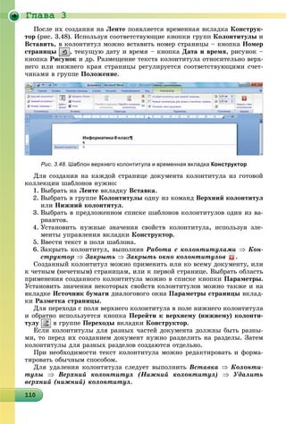 Ãëàâà 3
1101101101101101101101101101101101101101101101101101101101101101101101101101101101101101100
Ïîñëå èõ ñîçäàíèÿ íà Ëåíòå ïîÿâëÿåòñÿ âðåìåííàÿ âêëàäêà Êîíñòðóê-
òîð (ðèñ. 3.48). Èñïîëüçóÿ ñîîòâåòñòâóþùèå êíîïêè ãðóïï Êîëîíòèòóëû è
Âñòàâèòü, â êîëîíòèòóë ìîæíî âñòàâèòü íîìåð ñòðàíèöû – êíîïêà Íîìåð
ñòðàíèöû , òåêóùóþ äàòó è âðåìÿ – êíîïêà Äàòà è âðåìÿ, ðèñóíîê –
êíîïêà Ðèñóíîê è äð. Ðàçìåùåíèå òåêñòà êîëîíòèòóëà îòíîñèòåëüíî âåðõ-
íåãî èëè íèæíåãî êðàÿ ñòðàíèöû ðåãóëèðóåòñÿ ñîîòâåòñòâóþùèìè ñ÷åò-
÷èêàìè â ãðóïïå Ïîëîæåíèå.
Рис. 3.48. Шаблон верхнего колонтитула и временная вкладка Конструктор
Äëÿ ñîçäàíèÿ íà êàæäîé ñòðàíèöå äîêóìåíòà êîëîíòèòóëà èç ãîòîâîé
êîëëåêöèè øàáëîíîâ íóæíî:
1. Âûáðàòü íà Ëåíòå âêëàäêó Âñòàâêà.
2. Âûáðàòü â ãðóïïå Êîëîíòèòóëû îäíó èç êîìàíä Âåðõíèé êîëîíòèòóë
èëè Íèæíèé êîëîíòèòóë.
3. Âûáðàòü â ïðåäëîæåííîì ñïèñêå øàáëîíîâ êîëîíòèòóëîâ îäèí èç âà-
ðèàíòîâ.
4. Óñòàíîâèòü íóæíûå çíà÷åíèÿ ñâîéñòâ êîëîíòèòóëà, èñïîëüçóÿ ýëå-
ìåíòû óïðàâëåíèÿ âêëàäêè Êîíñòðóêòîð.
5. Ââåñòè òåêñò â ïîëÿ øàáëîíà.
6. Çàêðûòü êîëîíòèòóë, âûïîëíèâ Ðàáîòà ñ êîëîíòèòóëàìè  Êîí-
ñòðóêòîð  Çàêðûòü  Çàêðûòü îêíî êîëîíòèòóëîâ .
Ñîçäàííûé êîëîíòèòóë ìîæíî ïðèìåíèòü èëè êî âñåìó äîêóìåíòó, èëè
ê ÷åòíûì (íå÷åòíûì) ñòðàíèöàì, èëè ê ïåðâîé ñòðàíèöå. Âûáðàòü îáëàñòü
ïðèìåíåíèÿ ñîçäàííîãî êîëîíòèòóëà ìîæíî â ñïèñêå êíîïêè Ïàðàìåòðû.
Óñòàíîâèòü çíà÷åíèÿ íåêîòîðûõ ñâîéñòâ êîëîíòèòóëîâ ìîæíî òàêæå è íà
âêëàäêå Èñòî÷íèê áóìàãè äèàëîãîâîãî îêíà Ïàðàìåòðû ñòðàíèöû âêëàä-
êè Ðàçìåòêà ñòðàíèöû.
Äëÿ ïåðåõîäà ñ ïîëÿ âåðõíåãî êîëîíòèòóëà â ïîëå íèæíåãî êîëîíòèòóëà
è îáðàòíî èñïîëüçóåòñÿ êíîïêà Ïåðåéòè ê âåðõíåìó (íèæíåìó) êîëîíòè-
òóëó â ãðóïïå Ïåðåõîäû âêëàäêè Êîíñòðóêòîð.
Åñëè êîëîíòèòóëû äëÿ ðàçíûõ ÷àñòåé äîêóìåíòà äîëæíû áûòü ðàçíû-
ìè, òî ïåðåä èõ ñîçäàíèåì äîêóìåíò íóæíî ðàçäåëèòü íà ðàçäåëû. Çàòåì
êîëîíòèòóëû äëÿ ðàçíûõ ðàçäåëîâ ñîçäàþòñÿ îòäåëüíî.
Ïðè íåîáõîäèìîñòè òåêñò êîëîíòèòóëà ìîæíî ðåäàêòèðîâàòü è ôîðìà-
òèðîâàòü îáû÷íûì ñïîñîáîì.
Äëÿ óäàëåíèÿ êîëîíòèòóëà ñëåäóåò âûïîëíèòü Âñòàâêà  Êîëîíòè-
òóëû  Âåðõíèé êîëîíòèòóë (Íèæíèé êîëîíòèòóë)  Óäàëèòü
âåðõíèé (íèæíèé) êîëîíòèòóë.
 