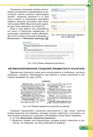 1191191191191191191191191191191191191191191191191191191191191191191191191191191191191191199
ОБРАБОТКА ТЕКСТОВЫХ ДАННЫХ
Ñîçäàííîå îãëàâëåíèå ìîæíî èñïîëü-
çîâàòü äëÿ áûñòðîãî ïåðåìåùåíèÿ ïî äî-
êóìåíòó, ïîèñêà íóæíûõ ñòðóêòóðíûõ
÷àñòåé – ðàçäåëîâ, ïóíêòîâ è ò. ï. Äëÿ
ýòîãî ñëåäóåò â îãëàâëåíèè äîêóìåíòà
âûáðàòü íóæíûé çàãîëîâîê ïðè íàæà-
òîé êëàâèøå Ctrl. Âèä òåêñòîâîãî êóðñî-
ðà ïðè ýòîì èçìåíèòñÿ íà òàêîé: .
Åñëè â õîäå ðàáîòû íàä äîêóìåíòîì
åãî òåêñò è ñòðóêòóðà èçìåíÿëèñü, òî
îãëàâëåíèå äîêóìåíòà íóæíî îáíîâèòü.
Äëÿ ýòîãî ñëåäóåò âûïîëíèòü Ññûëêè 
Îãëàâëåíèå  Îáíîâèòü òàáëèöó .
Рис. 3.56. Пример содержания документа
АВТОМАТИЗИРОВАННОЕ СОЗДАНИЕ ПРЕДМЕТНОГО УКАЗАТЕЛЯ
Ïðåäìåòíûå óêàçàòåëè ÷àùå âñåãî èñïîëüçóþòñÿ â ó÷åáíèêàõ, íàó÷íûõ
èçäàíèÿõ, ñëîâàðÿõ. Ðàçìåùàþòñÿ îíè îáû÷íî â êîíöå äîêóìåíòà è âû-
ãëÿäÿò ïðèìåðíî òàê (ðèñ. 3.57):
Рис. 3.57. Пример предметного указателя в учебнике
Ñîçäàíèå ïðåäìåòíîãî óêàçàòåëÿ âûïîëíÿåòñÿ â äâà ýòàïà: ñíà÷àëà
íóæíî âûäåëèòü âñå òåðìèíû, êîòîðûå ñëåäóåò ïîìåñòèòü â óêàçàòåëü, çà-
òåì âñòàâèòü óêàçàòåëü â äîêóìåíò. Ðàññìîòðèì ýòàïû áîëåå ïîäðîáíî.
І ý ò à ï. Âûäåëåíèå ýëåìåíòîâ óêàçàòåëÿ:
1. Âûäåëèòü òåðìèí èëè îïðåäåëåíèå, êîòîðûå íóæíî ïîìåñòèòü â óêà-
çàòåëü, íà ñòðàíèöå, ãäå îíè âñòðå÷àþòñÿ âïåðâûå.
Рис. 3.55. Список образцов оформле-
ния оглавлений
 