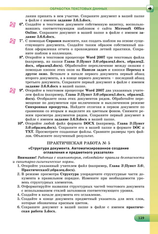 1291291291291291291291291291291291291291291291291291291291291291291291291291291291291291299
ОБРАБОТКА ТЕКСТОВЫХ ДАННЫХ
ëàíèè ïðèíÿòü â íåì ó÷àñòèå. Ñîõðàíèòå äîêóìåíò â âàøåé ïàïêå
â ôàéëå ñ èìåíåì çàäàíèå 3.6.5.docx.
6. Ñîçäàéòå â òåêñòîâîì äîêóìåíòå ñîáñòâåííóþ âèçèòêó, âîñïîëüçî-
âàâøèñü ñîîòâåòñòâóþùèì øàáëîíîì ñ ñàéòà Microsoft Office
Online. Ñîõðàíèòå äîêóìåíò â âàøåé ïàïêå â ôàéëå ñ èìåíåì çà-
äàíèå 3.6.6.docx.
7. Ñ ïîìîùüþ Ñïðàâêè âûÿñíèòå, êàê ñîçäàòü øàáëîí íà îñíîâå ñóùå-
ñòâóþùåãî äîêóìåíòà. Ñîçäàéòå òàêèì îáðàçîì ñîáñòâåííûé øà-
áëîí îôîðìëåíèÿ îò÷åòà î ïðîõîæäåíèè ëåòíåé ïðàêòèêè. Ñîõðà-
íèòå øàáëîí â êîëëåêöèè.
8. Îòêðîéòå â òåêñòîâîì ïðîöåññîðå Word 2007 òðè òåêñòîâûõ ôàéëà
(íàïðèìåð, èç ïàïêè Ãëàâà 3Ïóíêò 3.6îáðàçåö1.docx, îáðàçåö2.
docx, îáðàçåö3.docx). Îáðàáîòàéòå ïåðåêëþ÷åíèå ìåæäó îêíàìè ñ
ïîìîùüþ êíîïîê ýòèõ îêîí íà Ïàíåëè çàäà÷ è êíîïêè Ïåðåõîä â
äðóãîå îêíî. Âñòàâüòå â íà÷àëå ïåðâîãî äîêóìåíòà ïåðâûé àáçàö
âòîðîãî äîêóìåíòà, à â êîíöå ïåðâîãî äîêóìåíòà – ïîñëåäíèé àáçàö
òðåòüåãî äîêóìåíòà. Ñîõðàíèòå ïåðâûé äîêóìåíò â ôàéëå ñ èìåíåì
çàäàíèå 3.6.8.docx â âàøåé ïàïêå.
9. Îòêðîéòå â òåêñòîâîì ïðîöåññîðå Word 2007 äâà óêàçàííûõ ó÷èòå-
ëåì ôàéëà (íàïðèìåð, Ãëàâà 3Ïóíêò 3.6îáðàçåö1.docx, îáðàçåö2.
docx). Îòîáðàçèòå îêíà ýòèõ äîêóìåíòîâ ðÿäîì. Îáðàáîòàéòå ïåðå-
ìåùåíèå ïî äîêóìåíòàì ïðè âêëþ÷åííîì è âûêëþ÷åííîì ðåæèìå
Ñèíõðîííàÿ ïðîêðóòêà. Íàéäèòå îòëè÷èÿ â ïåðâîì äîêóìåíòå ïî
ñðàâíåíèþ ñî âòîðûì è âûäåëèòå èõ öâåòíûì ôîíîì. Ñíèìèòå ðå-
æèì ïðîñìîòðà äîêóìåíòîâ ðÿäîì. Ñîõðàíèòå ïåðâûé äîêóìåíò â
ôàéëå ñ èìåíåì çàäàíèå 3.6.9.docx â âàøåé ïàïêå.
10. Îòêðîéòå ëþáîé ôàéë ôîðìàòà DOCÕ (íàïðèìåð, Ãëàâà 3Ïóíêò
3.6îáðàçåö.docx). Ñîõðàíèòå åãî â âàøåé ïàïêå â ôîðìàòå DOC è
TXT. Ïðîñìîòðèòå ñîçäàííûå ôàéëû. Ñðàâíèòå ðàçìåðû òðåõ ôàé-
ëîâ. Îáúÿñíèòå ïîëó÷åííûé ðåçóëüòàò.
ÏÐÀÊÒÈ×ÅÑÊÀß ÐÀÁÎÒÀ № 5
«Структура документа. Автоматизированное создание
оглавления и предметного указателя»
Âíèìàíèå! Ðàáîòàÿ ñ êîìïüþòåðîì, ñîáëþäàéòå ïðàâèëà áåçîïàñíîñòè
è ñàíèòàðíî-ãèãèåíè÷åñêèå íîðìû.
1. Îòêðîéòå óêàçàííûé ó÷èòåëåì ôàéë (íàïðèìåð, Ãëàâà 3Ïóíêò 3.6
Ïðàêòè÷åñêàÿ5îáðàçåö.docx).
2. Â ðåæèìå ïðîñìîòðà Ñòðóêòóðà óïîðÿäî÷èòå ñòðóêòóðíûå ÷àñòè äî-
êóìåíòà â ïðàâèëüíîì ïîðÿäêå. Èçìåíèòå ïðè íåîáõîäèìîñòè óðî-
âåíü ñòðóêòóðíûõ ýëåìåíòîâ.
3. Îòôîðìàòèðóéòå íàçâàíèÿ ñòðóêòóðíûõ ÷àñòåé òåêñòîâîãî äîêóìåíòà
ñ èñïîëüçîâàíèåì ñòèëåé çàãîëîâêîâ ñîîòâåòñòâóþùåãî óðîâíÿ.
4. Ñîçäàéòå â íà÷àëå äîêóìåíòà åãî îãëàâëåíèå.
5. Ñîçäàéòå â êîíöå äîêóìåíòà ïðåäìåòíûé óêàçàòåëü äëÿ âñåõ ñëîâ,
êîòîðûå îáîçíà÷åíû êðàñíûì öâåòîì.
6. Ñîõðàíèòå äîêóìåíò â âàøåé ïàïêå â ôàéëå ñ èìåíåì ïðàêòè÷å-
ñêàÿ ðàáîòà 5.docx.
 