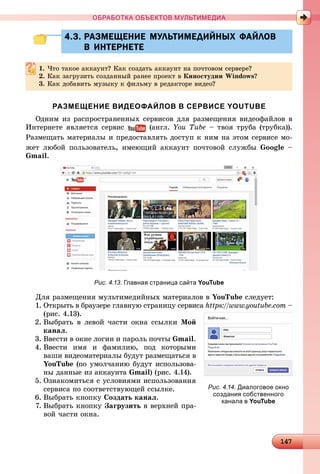 14147147147147147147147147147147147147147147147147147147147147147147147147147147147147147147147147147147147147147147147147147147147147147147147147147147147147147147147147147147147147147147147
ОБРАБОТКА ОБЪЕКТОВ МУЛЬТИМЕДИА
4.3. РАЗМЕЩЕНИЕ МУЛЬТИМЕДИЙНЫХ ФАЙЛОВ4.3. РАЗМЕЩЕНИЕ МУЛЬТИМЕДИЙНЫХ ФАЙЛОВ
В ИНТЕРНЕТЕВ ИНТЕРНЕТЕ
1. ×òî òàêîå àêêàóíò? Êàê ñîçäàòü àêêàóíò íà ïî÷òîâîì ñåðâåðå?
2. Êàê çàãðóçèòü ñîçäàííûé ðàíåå ïðîåêò â Êèíîñòóäèè Windows?
3. Êàê äîáàâèòü ìóçûêó ê ôèëüìó â ðåäàêòîðå âèäåî?
РАЗМЕЩЕНИЕ ВИДЕОФАЙЛОВ В СЕРВИСЕ YOUTUBE
Îäíèì èç ðàñïðîñòðàíåííûõ ñåðâèñîâ äëÿ ðàçìåùåíèÿ âèäåîôàéëîâ â
Èíòåðíåòå ÿâëÿåòñÿ ñåðâèñ (àíãë. You Tube – òâîÿ òðóáà (òðóáêà)).
Ðàçìåùàòü ìàòåðèàëû è ïðåäîñòàâëÿòü äîñòóï ê íèì íà ýòîì ñåðâèñå ìî-
æåò ëþáîé ïîëüçîâàòåëü, èìåþùèé àêêàóíò ïî÷òîâîé ñëóæáû Google –
Gmail.
Рис. 4.13. Главная страница сайта YouTube
Äëÿ ðàçìåùåíèÿ ìóëüòèìåäèéíûõ ìàòåðèàëîâ â YouTube ñëåäóåò:
1. Îòêðûòü â áðàóçåðå ãëàâíóþ ñòðàíèöó ñåðâèñà https://www.youtube.com –
(ðèñ. 4.13).
2. Âûáðàòü â ëåâîé ÷àñòè îêíà ññûëêè Ìîé
êàíàë.
3. Ââåñòè â îêíå ëîãèí è ïàðîëü ïî÷òû Gmail.
4. Ââåñòè èìÿ è ôàìèëèþ, ïîä êîòîðûìè
âàøè âèäåîìàòåðèàëû áóäóò ðàçìåùàòüñÿ â
YouTube (ïî óìîë÷àíèþ áóäóò èñïîëüçîâà-
íû äàííûå èç àêêàóíòà Gmail) (ðèñ. 4.14).
5. Îçíàêîìèòüñÿ ñ óñëîâèÿìè èñïîëüçîâàíèÿ
ñåðâèñà ïî ñîîòâåòñòâóþùåé ññûëêå.
6. Âûáðàòü êíîïêó Ñîçäàòü êàíàë.
7. Âûáðàòü êíîïêó Çàãðóçèòü â âåðõíåé ïðà-
âîé ÷àñòè îêíà.
Рис. 4.14. Диалоговое окно
создания собственного
канала в YouTube
 
