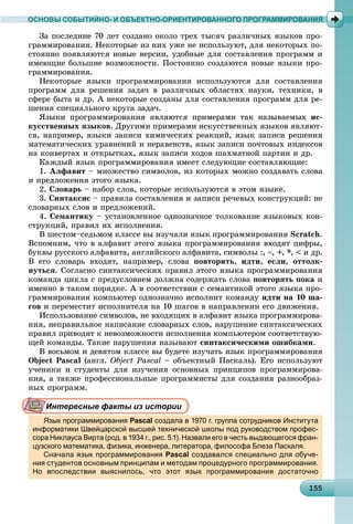 115515515515515515515515515515515515515515515515515515515515515515515515515515515515515515515555
ОСНОВЫ СОБЫТИЙНО- И ОБЪЕКТНО-ОРИЕНТИРОВАННОГО ПРОГРАММИРОВАНИЯ
Çà ïîñëåäíèå 70 ëåò ñîçäàíî îêîëî òðåõ òûñÿ÷ ðàçëè÷íûõ ÿçûêîâ ïðî-
ãðàììèðîâàíèÿ. Íåêîòîðûå èç íèõ óæå íå èñïîëüçóþò, äëÿ íåêîòîðûõ ïî-
ñòîÿííî ïîÿâëÿþòñÿ íîâûå âåðñèè, óäîáíûå äëÿ ñîñòàâëåíèÿ ïðîãðàìì è
èìåþùèå áîëüøèå âîçìîæíîñòè. Ïîñòîÿííî ñîçäàþòñÿ íîâûå ÿçûêè ïðî-
ãðàììèðîâàíèÿ.
Íåêîòîðûå ÿçûêè ïðîãðàììèðîâàíèÿ èñïîëüçóþòñÿ äëÿ ñîñòàâëåíèÿ
ïðîãðàìì äëÿ ðåøåíèÿ çàäà÷ â ðàçëè÷íûõ îáëàñòÿõ íàóêè, òåõíèêè, â
ñôåðå áûòà è äð. À íåêîòîðûå ñîçäàíû äëÿ ñîñòàâëåíèÿ ïðîãðàìì äëÿ ðå-
øåíèÿ ñïåöèàëüíîãî êðóãà çàäà÷.
ßçûêè ïðîãðàììèðîâàíèÿ ÿâëÿþòñÿ ïðèìåðàìè òàê íàçûâàåìûõ èñ-
êóññòâåííûõ ÿçûêîâ. Äðóãèìè ïðèìåðàìè èñêóññòâåííûõ ÿçûêîâ ÿâëÿþò-
ñÿ, íàïðèìåð, ÿçûêè çàïèñè õèìè÷åñêèõ ðåàêöèé, ÿçûê çàïèñè ðåøåíèÿ
ìàòåìàòè÷åñêèõ óðàâíåíèé è íåðàâåíñòâ, ÿçûê çàïèñè ïî÷òîâûõ èíäåêñîâ
íà êîíâåðòàõ è îòêðûòêàõ, ÿçûê çàïèñè õîäîâ øàõìàòíîé ïàðòèè è äð.
Êàæäûé ÿçûê ïðîãðàììèðîâàíèÿ èìååò ñëåäóþùèå ñîñòàâëÿþùèå:
1. Àëôàâèò – ìíîæåñòâî ñèìâîëîâ, èç êîòîðûõ ìîæíî ñîçäàâàòü ñëîâà
è ïðåäëîæåíèÿ ýòîãî ÿçûêà.
2. Ñëîâàðü – íàáîð ñëîâ, êîòîðûå èñïîëüçóþòñÿ â ýòîì ÿçûêå.
3. Ñèíòàêñèñ – ïðàâèëà ñîñòàâëåíèÿ è çàïèñè ðå÷åâûõ êîíñòðóêöèé: íå
ñëîâàðíûõ ñëîâ è ïðåäëîæåíèé.
4. Ñåìàíòèêó – óñòàíîâëåííîå îäíîçíà÷íîå òîëêîâàíèå ÿçûêîâûõ êîí-
ñòðóêöèé, ïðàâèë èõ èñïîëíåíèÿ.
Â øåñòîì–ñåäüìîì êëàññå âû èçó÷àëè ÿçûê ïðîãðàììèðîâàíèÿ Scratch.
Âñïîìíèì, ÷òî â àëôàâèò ýòîãî ÿçûêà ïðîãðàììèðîâàíèÿ âõîäÿò öèôðû,
áóêâû ðóññêîãî àëôàâèòà, àíãëèéñêîãî àëôàâèòà, ñèìâîëû :, , +, *, < è äð.
Â åãî ñëîâàðü âõîäÿò, íàïðèìåð, ñëîâà ïîâòîðèòü, èäòè, åñëè, îòòîëê-
íóòüñÿ. Ñîãëàñíî ñèíòàêñè÷åñêèõ ïðàâèë ýòîãî ÿçûêà ïðîãðàììèðîâàíèÿ
êîìàíäà öèêëà ñ ïðåäóñëîâèåì äîëæíà ñîäåðæàòü ñëîâà ïîâòîðÿòü ïîêà è
èìåííî â òàêîì ïîðÿäêå. À â ñîîòâåòñòâèè ñ ñåìàíòèêîé ýòîãî ÿçûêà ïðî-
ãðàììèðîâàíèÿ êîìïüþòåð îäíîçíà÷íî èñïîëíèò êîìàíäó èäòè íà 10 øà-
ãîâ è ïåðåìåñòèò èñïîëíèòåëÿ íà 10 øàãîâ â íàïðàâëåíèè åãî äâèæåíèÿ.
Èñïîëüçîâàíèå ñèìâîëîâ, íå âõîäÿùèõ â àëôàâèò ÿçûêà ïðîãðàììèðîâà-
íèÿ, íåïðàâèëüíîå íàïèñàíèå ñëîâàðíûõ ñëîâ, íàðóøåíèå ñèíòàêñè÷åñêèõ
ïðàâèë ïðèâîäÿò ê íåâîçìîæíîñòè èñïîëíåíèÿ êîìïüþòåðîì ñîîòâåòñòâóþ-
ùåé êîìàíäû. Òàêèå íàðóøåíèÿ íàçûâàþò ñèíòàêñè÷åñêèìè îøèáêàìè.
Â âîñüìîì è äåâÿòîì êëàññå âû áóäåòå èçó÷àòü ÿçûê ïðîãðàììèðîâàíèÿ
Object Pascal (àíãë. Object Pascal – îáúåêòíûé Ïàñêàëü). Åãî èñïîëüçóþò
ó÷åíèêè è ñòóäåíòû äëÿ èçó÷åíèÿ îñíîâíûõ ïðèíöèïîâ ïðîãðàììèðîâà-
íèÿ, à òàêæå ïðîôåññèîíàëüíûå ïðîãðàììèñòû äëÿ ñîçäàíèÿ ðàçíîîáðàç-
íûõ ïðîãðàìì.
Интересные факты из истории
Язык программирования Pascal создала в 1970 г. группа сотрудников Института
информатики Швейцарской высшей технической школы под руководством профес-
сора Никлауса Вирта (род. в 1934 г., рис. 5.1). Назвали его в честь выдающегося фран-
цузского математика, физика, инженера, литератора, философа Блеза Паскаля.цу , ф , р , р р , ф ф
Сначала язык программирования Pascal создавался специально для обуче-
ния студентов основным принципам и методам процедурного программирования.
Но впоследствии выяснилось, что этот язык программирования достаточно
 
