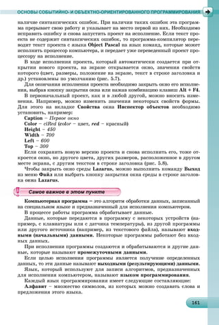 1611611611611611611611611611611611611611611611611611611611611611611611611611611611611611611611616
ОСНОВЫ СОБЫТИЙНО- И ОБЪЕКТНО-ОРИЕНТИРОВАННОГО ПРОГРАММИРОВАНИЯ
íàëè÷èå ñèíòàêñè÷åñêèõ îøèáîê. Ïðè íàëè÷èè òàêèõ îøèáîê ýòà ïðîãðàì-
ìà ïðåðûâàåò ñâîþ ðàáîòó è óêàçûâàåò íà ìåñòî ïåðâîé èç íèõ. Íåîáõîäèìî
èñïðàâèòü îøèáêó è ñíîâà çàïóñòèòü ïðîåêò íà èñïîëíåíèå. Åñëè òåêñò ïðî-
åêòà íå ñîäåðæèò ñèíòàêñè÷åñêèõ îøèáîê, òî ïðîãðàììà-êîìïèëÿòîð ïåðå-
âîäèò òåêñò ïðîåêòà ñ ÿçûêà Object Pascal íà ÿçûê êîìàíä, êîòîðûå ìîæåò
èñïîëíèòü ïðîöåññîð êîìïüþòåðà, è ïåðåäàåò óæå ïåðåâåäåííûé ïðîåêò ïðî-
öåññîðó íà èñïîëíåíèå.
Â õîäå èñïîëíåíèÿ ïðîåêòà, êîòîðûé àâòîìàòè÷åñêè ñîçäàåòñÿ ïðè îò-
êðûòèè íîâîãî ïðîåêòà, íà ýêðàíå îòêðûâàåòñÿ îêíî, çíà÷åíèÿ ñâîéñòâ
êîòîðîãî (öâåò, ðàçìåðû, ïîëîæåíèå íà ýêðàíå, òåêñò â ñòðîêå çàãîëîâêà è
äð.) óñòàíîâëåíû ïî óìîë÷àíèþ (ðèñ. 5.7).
Äëÿ îêîí÷àíèÿ èñïîëíåíèÿ ïðîåêòà íåîáõîäèìî çàêðûòü îêíî åãî èñïîëíå-
íèÿ, âûáðàâ êíîïêó çàêðûòèÿ îêíà èëè íàæàâ êîìáèíàöèþ êëàâèø Alt + F4.
Â ïåðâîíà÷àëüíûé ïðîåêò, êàê è â ëþáîé äðóãîé, ìîæíî âíîñèòü èçìå-
íåíèÿ. Íàïðèìåð, ìîæíî èçìåíèòü çíà÷åíèÿ íåêîòîðûõ ñâîéñòâ ôîðìû.
Äëÿ ýòîãî íà âêëàäêå Ñâîéñòâà îêíà Èíñïåêòîð îáúåêòîâ íåîáõîäèìî
óñòàíîâèòü, íàïðèìåð:
Caption – Ïåðâîå îêíî
Color – clRed (color – öâåò, red – êðàñíûé)
Height – 450
Width – 700
Left – 600
Top – 300
Åñëè ñîõðàíèòü íîâóþ âåðñèþ ïðîåêòà è ñíîâà èñïîëíèòü åãî, òîæå îò-
êðîåòñÿ îêíî, íî äðóãîãî öâåòà, äðóãèõ ðàçìåðîâ, ðàñïîëîæåííîå â äðóãîì
ìåñòå ýêðàíà, ñ äðóãèì òåêñòîì â ñòðîêå çàãîëîâêà (ðèñ. 5.8).
×òîáû çàêðûòü îêíî ñðåäû Lazarus, ìîæíî âûïîëíèòü êîìàíäó Âûõîä
èç ìåíþ Ôàéë èëè âûáðàòü êíîïêó çàêðûòèÿ îêíà ñðåäû â ñòðîêå çàãîëîâ-
êà îêíà Lazarus.
Êîìïüþòåðíàÿ ïðîãðàììà – ýòî àëãîðèòì îáðàáîòêè äàííûõ, çàïèñàííûé
íà ñïåöèàëüíîì ÿçûêå è ïðåäíàçíà÷åííûé äëÿ èñïîëíåíèÿ êîìïüþòåðîì.
Â ïðîöåññå ðàáîòû ïðîãðàììà îáðàáàòûâàåò äàííûå.
Äàííûå, êîòîðûå ïåðåäàþòñÿ â ïðîãðàììó ñ íåêîòîðûõ óñòðîéñòâ (íà-
ïðèìåð, ñ êëàâèàòóðû èëè ñ äàò÷èêà òåìïåðàòóðû), èç äðóãîé ïðîãðàììû
èëè äðóãîãî èñòî÷íèêà (íàïðèìåð, èç òåêñòîâîãî ôàéëà), íàçûâàþò âõîä-
íûìè (íà÷àëüíûìè) äàííûìè. Íåêîòîðûå ïðîãðàììû ðàáîòàþò áåç âõîä-
íûõ äàííûõ.
Ïðè èñïîëíåíèè ïðîãðàììû ñîçäàþòñÿ è îáðàáàòûâàþòñÿ è äðóãèå äàí-
íûå, êîòîðûå íàçûâàþò ïðîìåæóòî÷íûìè äàííûìè.
Åñëè öåëüþ èñïîëíåíèÿ ïðîãðàììû ÿâëÿåòñÿ ïîëó÷åíèå îïðåäåëåííûõ
äàííûõ, òî ýòè äàííûå íàçûâàþò âûõîäíûìè (ðåçóëüòèðóþùèìè) äàííûìè.
ßçûê, êîòîðûé èñïîëüçóþò äëÿ çàïèñè àëãîðèòìîâ, ïðåäíàçíà÷åííûõ
äëÿ èñïîëíåíèÿ êîìïüþòåðîì, íàçûâàþò ÿçûêîì ïðîãðàììèðîâàíèÿ.
Êàæäûé ÿçûê ïðîãðàììèðîâàíèÿ èìååò ñëåäóþùèå ñîñòàâëÿþùèå:
Àëôàâèò – ìíîæåñòâî ñèìâîëîâ, èç êîòîðûõ ìîæíî ñîçäàâàòü ñëîâà è
ïðåäëîæåíèÿ ýòîãî ÿçûêà.
уууууууууууууууамое важное в этом пунктамое важное в этом пунктамое важное в этом пунктамое важное в этом пунктамое важное в этом пунктамое важное в этом пунктамое важное в этом пунктамое важное в этом пунктамое важное в этом пунктамое важное в этом пунктамое важное в этом пунктамое важное в этом пунктамое важное в этом пунктамое важное в этом пунктамое важное в этом пунктамое важное в этом пунктамое важное в этом пунктамое важное в этом пунктамое важное в этом пунктамое важное в этом пунктамое важное в этом пунктамое важное в этом пунктамое важное в этом пунктамое важное в этом пунктамое важное в этом пунктамое важное в этом пунктамое важное в этом пунктамое важное в этом пунктамое важное в этом пунктамое важное в этом пунктамое важное в этом пунктамое важное в этом пунктамое важное в этом пунктамое важное в этом пунктамое важное в этом пунктамое важное в этом пунктамое важное в этом пунктамое важное в этом пунктамое важное в этом пунктамое важное в этом пунктамое важное в этом пунктамое важное в этом пунктамое важное в этом пунктамое важное в этом пунктамое важное в этом пункт
 
