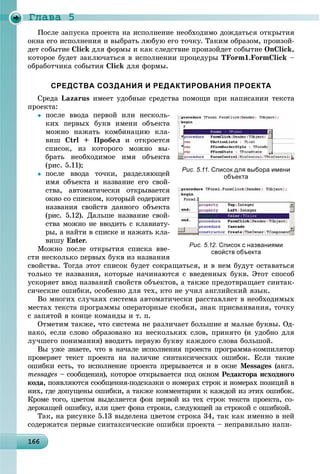Ãëàâà 5
16616616616616616616616616616616616616616616616616616616616616616616616616616616616616616616616666
Ïîñëå çàïóñêà ïðîåêòà íà èñïîëíåíèå íåîáõîäèìî äîæäàòüñÿ îòêðûòèÿ
îêíà åãî èñïîëíåíèÿ è âûáðàòü ëþáóþ åãî òî÷êó. Òàêèì îáðàçîì, ïðîèçîé-
äåò ñîáûòèå Click äëÿ ôîðìû è êàê ñëåäñòâèå ïðîèçîéäåò ñîáûòèå OnClick,
êîòîðîå áóäåò çàêëþ÷àòüñÿ â èñïîëíåíèè ïðîöåäóðû TForm1.FormClick –
îáðàáîò÷èêà ñîáûòèÿ Click äëÿ ôîðìû.
СРЕДСТВА СОЗДАНИЯ И РЕДАКТИРОВАНИЯ ПРОЕКТА
Ñðåäà Lazarus èìååò óäîáíûå ñðåäñòâà ïîìîùè ïðè íàïèñàíèè òåêñòà
ïðîåêòà:
 ïîñëå ââîäà ïåðâîé èëè íåñêîëü-
êèõ ïåðâûõ áóêâ èìåíè îáúåêòà
ìîæíî íàæàòü êîìáèíàöèþ êëà-
âèø Ctrl + Ïðîáåë è îòêðîåòñÿ
ñïèñîê, èç êîòîðîãî ìîæíî âû-
áðàòü íåîáõîäèìîå èìÿ îáúåêòà
(ðèñ. 5.11);
 ïîñëå ââîäà òî÷êè, ðàçäåëÿþùåé
èìÿ îáúåêòà è íàçâàíèå åãî ñâîé-
ñòâà, àâòîìàòè÷åñêè îòêðûâàåòñÿ
îêíî ñî ñïèñêîì, êîòîðûé ñîäåðæèò
íàçâàíèÿ ñâîéñòâ äàííîãî îáúåêòà
(ðèñ. 5.12). Äàëüøå íàçâàíèå ñâîé-
ñòâà ìîæíî íå ââîäèòü ñ êëàâèàòó-
ðû, à íàéòè â ñïèñêå è íàæàòü êëà-
âèøó Enter.
Ìîæíî ïîñëå îòêðûòèÿ ñïèñêà ââå-
ñòè íåñêîëüêî ïåðâûõ áóêâ èç íàçâàíèÿ
ñâîéñòâà. Òîãäà ýòîò ñïèñîê áóäåò ñîêðàùàòüñÿ, è â íåì áóäóò îñòàâàòüñÿ
òîëüêî òå íàçâàíèÿ, êîòîðûå íà÷èíàþòñÿ ñ ââåäåííûõ áóêâ. Ýòîò ñïîñîá
óñêîðÿåò ââîä íàçâàíèé ñâîéñòâ îáúåêòîâ, à òàêæå ïðåäîòâðàùàåò ñèíòàê-
ñè÷åñêèå îøèáêè, îñîáåííî äëÿ òåõ, êòî íå ó÷èë àíãëèéñêèé ÿçûê.
Âî ìíîãèõ ñëó÷àÿõ ñèñòåìà àâòîìàòè÷åñêè ðàññòàâëÿåò â íåîáõîäèìûõ
ìåñòàõ òåêñòà ïðîãðàììû îïåðàòîðíûå ñêîáêè, çíàê ïðèñâàèâàíèÿ, òî÷êó
ñ çàïÿòîé â êîíöå êîìàíäû è ò. ï.
Îòìåòèì òàêæå, ÷òî ñèñòåìà íå ðàçëè÷àåò áîëüøèå è ìàëûå áóêâû. Îä-
íàêî, åñëè ñëîâî îáðàçîâàíî èç íåñêîëüêèõ ñëîâ, ïðèíÿòî (è óäîáíî äëÿ
ëó÷øåãî ïîíèìàíèÿ) ââîäèòü ïåðâóþ áóêâó êàæäîãî ñëîâà áîëüøîé.
Âû óæå çíàåòå, ÷òî â íà÷àëå èñïîëíåíèÿ ïðîåêòà ïðîãðàììà-êîìïèëÿòîð
ïðîâåðÿåò òåêñò ïðîåêòà íà íàëè÷èå ñèíòàêñè÷åñêèõ îøèáîê. Åñëè òàêèå
îøèáêè åñòü, òî èñïîëíåíèå ïðîåêòà ïðåðûâàåòñÿ è â îêíå Messages (àíãë.
messages – ñîîáùåíèÿ), êîòîðîå îòêðûâàåòñÿ ïîä îêíîì Ðåäàêòîðà èñõîäíîãî
êîäà, ïîÿâëÿþòñÿ ñîîáùåíèÿ-ïîäñêàçêè î íîìåðàõ ñòðîê è íîìåðàõ ïîçèöèé â
íèõ, ãäå äîïóùåíû îøèáêè, à òàêæå êîììåíòàðèè ê êàæäîé èç ýòèõ îøèáîê.
Êðîìå òîãî, öâåòîì âûäåëÿåòñÿ ôîí ïåðâîé èç òåõ ñòðîê òåêñòà ïðîåêòà, ñî-
äåðæàùåé îøèáêó, èëè öâåò ôîíà ñòðîêè, ñëåäóþùåé çà ñòðîêîé ñ îøèáêîé.
Òàê, íà ðèñóíêå 5.13 âûäåëåíà öâåòîì ñòðîêà 34, òàê êàê èìåííî â íåé
ñîäåðæàòñÿ ïåðâûå ñèíòàêñè÷åñêèå îøèáêè ïðîåêòà – íåïðàâèëüíî íàïè-
Рис. 5.11. Список для выбора имени
объекта
Рис. 5.12. Список с названиями
свойств объекта
 