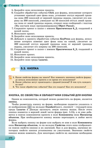 Ãëàâà 5
1 01701701701701701701701701701701701701701701701701701701701701701701701701701701701701701701700
5. Çàêðîéòå îêíî èñïîëíåíèÿ ïðîåêòà.
6. Ñîçäàéòå îáðàáîò÷èê ñîáûòèÿ Click äëÿ ôîðìû, èñïîëíåíèå êîòîðîãî
óñòàíîâèò êðàñíûé öâåò ôîíà îêíà, óñòàíîâèò îòñòóï âåðõíåé ãðàíè-
öû îêíà 200 ïèêñåëåé îò âåðõíåé ãðàíèöû ýêðàíà, óâåëè÷èò åãî øè-
ðèíó íà 300 ïèêñåëåé, óìåíüøèò íà 50 ïèêñåëåé îòñòóï ëåâîé ãðàíè-
öû îêíà îò ëåâîé ãðàíèöû ýêðàíà, îòêðîåò îêíî ñîîáùåíèé ñ òåêñòîì
«Ìû èçó÷àåì ÿçûê ïðîãðàììèðîâàíèÿ Object Pascal».
7. Ñîõðàíèòå ïðîåêò â ïàïêå ñ èìåíåì Ïðàêòè÷åñêàÿ 8_2, ñîçäàííîé â
âàøåé ïàïêå.
8. Èñïîëíèòå ïðîåêò.
9. Çàêðîéòå îêíî èñïîëíåíèÿ ïðîåêòà.
10. Äîáàâüòå ê ïðîåêòó îáðàáîò÷èê ñîáûòèÿ KeyPress äëÿ ôîðìû, èñïîë-
íåíèå êîòîðîãî èçìåíèò öâåò ôîíà îêíà íà ñèíèé, óâåëè÷èò íà
300 ïèêñåëåé îòñòóï âåðõíåé ãðàíèöû îêíà îò âåðõíåé ãðàíèöû
ýêðàíà, óâåëè÷èò åãî øèðèíó íà 200 ïèêñåëåé.
11. Ñîõðàíèòå ïðîåêò â ïàïêå ñ èìåíåì Ïðàêòè÷åñêàÿ 8_3, ñîçäàííîé â
âàøåé ïàïêå.
12. Èñïîëíèòå ïðîåêò.
13. Çàêðîéòå îêíî èñïîëíåíèÿ ïðîåêòà.
14. Çàêðîéòå îêíî ñðåäû Lazarus.
5.3. КНОПКА5.3. КНОПКА
1. Êàêèå ñâîéñòâà ôîðìû âû çíàåòå? Êàê èçìåíèòü çíà÷åíèÿ ñâîéñòâ ôîðìû
äî íà÷àëà èñïîëíåíèÿ ïðîåêòà è âî âðåìÿ åãî èñïîëíåíèÿ?
2. Êàêèå ñîáûòèÿ ìîãóò ïðîèñõîäèòü ñ ôîðìîé (îêíîì)? Â ÷åì ñóòü êàæäîãî
èç íèõ?
3. ×òî òàêîå îáðàáîò÷èê ñîáûòèÿ? Êàê åãî ñîçäàòü? Êàê åãî èñïîëíèòü?
КНОПКА, ЕЕ СВОЙСТВА И ОБРАБОТЧИКИ СОБЫТИЙ ДЛЯ КНОПКИ
Îäíèì èç êîìïîíåíòîâ, êîòîðûé ìîæíî ðàçìåñòèòü íà ôîðìå, ÿâëÿåòñÿ
êíîïêà.
×òîáû ðàçìåñòèòü êíîïêó íà ôîðìå, íåîáõîäèìî ïîäâåñòè óêàçàòåëü ê
åå èçîáðàæåíèþ íà âêëàäêå Standard (àíãë. standard – ñòàíäàðò) îêíà
ñðåäû Lazarus è äâàæäû ùåëêíóòü ëåâóþ êíîïêó ìûøè. Ïîñëå ýòîãî
êíîïêà ïîÿâèòñÿ â âåðõíåé ëåâîé ÷àñòè ôîðìû (ðèñ. 5.15), à åå èìÿ äîáà-
âèòñÿ â ñïèñîê êîìïîíåíòîâ ïðîåêòà â ïîëå Êîìïîíåíòû îêíà Èíñïåêòîð
îáúåêòîâ. Ïðè íåîáõîäèìîñòè êíîïêó ìîæíî ïåðåòàùèòü â ëþáîå ìåñòî
ôîðìû.
Åñëè âûáðàòü êíîïêó íà ôîðìå èëè âûáðàòü åå èìÿ â ïîëå Êîìïîíåíòû
îêíà Èíñïåêòîð îáúåêòîâ, òî íà âêëàäêå Ñâîéñòâà ýòîãî îêíà îòîáðàæàåò-
ñÿ ñïèñîê ñâîéñòâ êíîïêè è èõ çíà÷åíèé. Êàê è äëÿ ôîðìû, çíà÷åíèÿ íå-
êîòîðûõ ñâîéñòâ êíîïêè óñòàíîâëåíû ïî óìîë÷àíèþ. Çíà÷åíèÿ ñâîéñòâ
êíîïêè ìîæíî èçìåíÿòü. Äëÿ íåêîòîðûõ ñâîéñòâ èõ çíà÷åíèÿ íåîáõîäèìî
 