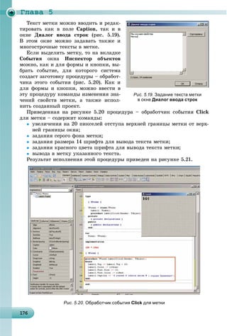 Ãëàâà 5
1 61761761761761761761761761761761761761761761761761761761761761761761761761761761761761761761766
Òåêñò ìåòêè ìîæíî ââîäèòü è ðåäàê-
òèðîâàòü êàê â ïîëå Caption, òàê è â
îêíå Äèàëîã ââîäà ñòðîê (ðèñ. 5.19).
Â ýòîì îêíå ìîæíî çàäàâàòü òàêæå è
ìíîãîñòðî÷íûå òåêñòû â ìåòêå.
Åñëè âûäåëèòü ìåòêó, òî íà âêëàäêå
Ñîáûòèÿ îêíà Èíñïåêòîð îáúåêòîâ
ìîæíî, êàê è äëÿ ôîðìû è êíîïêè, âû-
áðàòü ñîáûòèå, äëÿ êîòîðîãî ñèñòåìà
ñîçäàñò çàãîòîâêó ïðîöåäóðû – îáðàáîò-
÷èêà ýòîãî ñîáûòèÿ (ðèñ. 5.20). Êàê è
äëÿ ôîðìû è êíîïêè, ìîæíî ââåñòè â
ýòó ïðîöåäóðó êîìàíäû èçìåíåíèÿ çíà-
÷åíèé ñâîéñòâ ìåòêè, à òàêæå èñïîë-
íèòü ñîçäàííûé ïðîåêò.
Ïðèâåäåííàÿ íà ðèñóíêå 5.20 ïðîöåäóðà – îáðàáîò÷èê ñîáûòèÿ Click
äëÿ ìåòêè – ñîäåðæèò êîìàíäû:
 óâåëè÷åíèÿ íà 20 ïèêñåëåé îòñòóïà âåðõíåé ãðàíèöû ìåòêè îò âåðõ-
íåé ãðàíèöû îêíà;
 çàäàíèÿ ñåðîãî ôîíà ìåòêè;
 çàäàíèÿ ðàçìåðà 14 øðèôòà äëÿ âûâîäà òåêñòà ìåòêè;
 çàäàíèÿ êðàñíîãî öâåòà øðèôòà äëÿ âûâîäà òåêñòà ìåòêè;
 âûâîäà â ìåòêó óêàçàííîãî òåêñòà.
Ðåçóëüòàò èñïîëíåíèÿ ýòîé ïðîöåäóðû ïðèâåäåí íà ðèñóíêå 5.21.
Рис. 5.20. Обработчик события Click для метки
Рис. 5.19. Задание текста метки
в окне Диалог ввода строк
 
