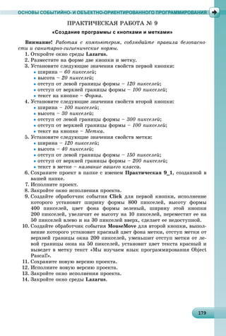 1 91791791791791791791791791791791791791791791791791791791791791791791791791791791791791791791799
ОСНОВЫ СОБЫТИЙНО- И ОБЪЕКТНО-ОРИЕНТИРОВАННОГО ПРОГРАММИРОВАНИЯ
ÏÐÀÊÒÈ×ÅÑÊÀß ÐÀÁÎÒÀ № 9
«Создание программы с кнопками и метками»
Âíèìàíèå! Ðàáîòàÿ ñ êîìïüþòåðîì, ñîáëþäàéòå ïðàâèëà áåçîïàñíî-
ñòè è ñàíèòàðíî-ãèãèåíè÷åñêèå íîðìû.
1. Îòêðîéòå îêíî ñðåäû Lazarus.
2. Ðàçìåñòèòå íà ôîðìå äâå êíîïêè è ìåòêó.
3. Óñòàíîâèòå ñëåäóþùèå çíà÷åíèÿ ñâîéñòâ ïåðâîé êíîïêè:
øèðèíà – 60 ïèêñåëåé;
âûñîòà – 20 ïèêñåëåé;
îòñòóï îò ëåâîé ãðàíèöû ôîðìû – 120 ïèêñåëåé;
îòñòóï îò âåðõíåé ãðàíèöû ôîðìû – 100 ïèêñåëåé;
òåêñò íà êíîïêå – Ôîðìà.
4. Óñòàíîâèòå ñëåäóþùèå çíà÷åíèÿ ñâîéñòâ âòîðîé êíîïêè:
øèðèíà – 100 ïèêñåëåé;
âûñîòà – 30 ïèêñåëåé;
îòñòóï îò ëåâîé ãðàíèöû ôîðìû – 300 ïèêñåëåé;
îòñòóï îò âåðõíåé ãðàíèöû ôîðìû – 100 ïèêñåëåé;
òåêñò íà êíîïêå – Ìåòêà.
5. Óñòàíîâèòå ñëåäóþùèå çíà÷åíèÿ ñâîéñòâ ìåòêè:
øèðèíà – 120 ïèêñåëåé;
âûñîòà – 40 ïèêñåëåé;
îòñòóï îò ëåâîé ãðàíèöû ôîðìû – 150 ïèêñåëåé;
îòñòóï îò âåðõíåé ãðàíèöû ôîðìû – 200 ïèêñåëåé;
òåêñò â ìåòêå – íàçâàíèå âàøåãî êëàññà.
6. Ñîõðàíèòå ïðîåêò â ïàïêå ñ èìåíåì Ïðàêòè÷åñêàÿ 9_1, ñîçäàííîé â
âàøåé ïàïêå.
7. Èñïîëíèòå ïðîåêò.
8. Çàêðîéòå îêíî èñïîëíåíèÿ ïðîåêòà.
9. Ñîçäàéòå îáðàáîò÷èê ñîáûòèÿ Click äëÿ ïåðâîé êíîïêè, èñïîëíåíèå
êîòîðîãî óñòàíîâèò øèðèíó ôîðìû 800 ïèêñåëåé, âûñîòó ôîðìû
400 ïèêñåëåé, öâåò ôîíà ôîðìû çåëåíûé, øèðèíó ýòîé êíîïêè
200 ïèêñåëåé, óâåëè÷èò åå âûñîòó íà 10 ïèêñåëåé, ïåðåìåñòèò åå íà
50 ïèêñåëåé âëåâî è íà 30 ïèêñåëåé ââåðõ, ñäåëàåò åå íåäîñòóïíîé.
10. Ñîçäàéòå îáðàáîò÷èê ñîáûòèÿ MouseMove äëÿ âòîðîé êíîïêè, âûïîë-
íåíèå êîòîðîãî óñòàíîâèò êðàñíûé öâåò ôîíà ìåòêè, îòñòóï ìåòêè îò
âåðõíåé ãðàíèöû îêíà 200 ïèêñåëåé, óìåíüøèò îòñòóï ìåòêè îò ëå-
âîé ãðàíèöû îêíà íà 50 ïèêñåëåé, óñòàíîâèò öâåò òåêñòà êðàñíûé è
âûâåäåò â ìåòêó òåêñò «Ìû èçó÷àåì ÿçûê ïðîãðàììèðîâàíèÿ Object
Pascal!».
11. Ñîõðàíèòå íîâóþ âåðñèþ ïðîåêòà.
12. Èñïîëíèòå íîâóþ âåðñèþ ïðîåêòà.
13. Çàêðîéòå îêíî èñïîëíåíèÿ ïðîåêòà.
14. Çàêðîéòå îêíî ñðåäû Lazarus.
 