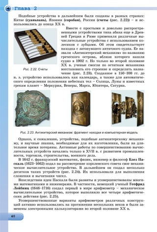 Ãëàâà 2
Ïîäîáíûå óñòðîéñòâà â äàëüíåéøåì áûëè ñîçäàíû â ðàçíûõ ñòðàíàõ:
Êèòàå (ñóàíüïàíü), ßïîíèè (ñîðîáàí), Ðîññèè (ñ÷åòû (ðèñ. 2.22)) – è èñ-
ïîëüçîâàëèñü äî êîíöà ÕÕ â.
Âìåñòå ñ ïðîñòûìè è äîâîëüíî ðàñïðîñòðà-
íåííûìè óñòðîéñòâàìè òèïà àáàêà åùå â Äðåâ-
íåé Ãðåöèè è Ðèìå ïðèìåíÿëè ðàçëè÷íûå âû-
÷èñëèòåëüíûå óñòðîéñòâà ñ èñïîëüçîâàíèåì êî-
ëåñèêîâ ñ çóáöàìè. Îá ýòîì ñâèäåòåëüñòâóåò
íàõîäêà ñ çàòîíóâøåãî àíòè÷íîãî ñóäíà. Åå íà-
çâàëè «Àíòèêèòåðñêèé ìåõàíèçì» ïî íàçâàíèþ
ãðå÷åñêîãî îñòðîâà, âáëèçè êîòîðîãî íàøëè
ñóäíî â 1902 ã. Íî òîëüêî âî âòîðîé ïîëîâèíå
ÕÕ â. ó÷åíûå ñìîãëè ïî îñòàòêàì ìåõàíèçìà
âîññòàíîâèòü åãî ñòðîåíèå è îïðåäåëèòü íàçíà-
÷åíèå (ðèñ. 2.23). Ñîçäàííîå â 150–100 ãã. äî
í. ý. óñòðîéñòâî èñïîëüçîâàëîñü êàê êàëåíäàðü, à òàêæå äëÿ àâòîìàòè÷å-
ñêîãî îïðåäåëåíèÿ ïîëîæåíèÿ íåáåñíûõ òåë – Ñîëíöà, Ëóíû è èçâåñòíûõ
ãðåêàì ïëàíåò – Ìåðêóðèÿ, Âåíåðû, Ìàðñà, Þïèòåðà, Ñàòóðíà.
Рис. 2.23. Антикитерский механизм: фрагмент находки и компьютерная модель
Îäíàêî, ê ñîæàëåíèþ, óñòðîéñòâà, ïîäîáíûå àíòèêèòåðñêîìó ìåõàíèç-
ìó, è íàó÷íûå çíàíèÿ, íåîáõîäèìûå äëÿ èõ èçãîòîâëåíèÿ, áûëè íà äëè-
òåëüíîå âðåìÿ ïîòåðÿíû. Àêòèâíûå ðàáîòû ïî ñîâåðøåíñòâîâàíèþ âû÷èñ-
ëèòåëüíûõ óñòðîéñòâ íà÷àëèñü òîëüêî â XVII â. ñ ðàçâèòèåì ïðîìûøëåí-
íîñòè, òîðãîâëè, ñòðîèòåëüñòâà, âîåííîãî äåëà.
Â 1642 ã. ôðàíöóçñêèé ìàòåìàòèê, ôèçèê, èíæåíåð è ôèëîñîô Áëåç Ïà-
ñêàëü (1623–1662) ïîäàë íà ðàññìîòðåíèå êîðîëåâñêîãî ñîâåòà ñâîå ìåõàíè-
÷åñêîå âû÷èñëèòåëüíîå óñòðîéñòâî. Â äàëüíåéøåì îí ñîçäàë íåñêîëüêî
äåñÿòêîâ òàêèõ óñòðîéñòâ (ðèñ. 2.24). Èõ èñïîëüçîâàëè äëÿ âûïîëíåíèÿ
ñëîæåíèÿ è âû÷èòàíèÿ ÷èñåë.
Âïîñëåäñòâèè èäåè Ïàñêàëÿ áûëè ðàçâèòû è óñîâåðøåíñòâîâàíû ìíîãè-
ìè ìàòåìàòèêàìè è èíæåíåðàìè. Â ÷àñòíîñòè, íåìåöêèé ó÷åíûé Ãîòôðèä
Ëåéáíèö (1646–1716) ñîçäàë ïåðâûé â ìèðå àðèôìîìåòð – ìåõàíè÷åñêîå
âû÷èñëèòåëüíîå óñòðîéñòâî, êîòîðîå âûïîëíÿëî âñå ÷åòûðå àðèôìåòè÷å-
ñêèõ äåéñòâèÿ (ðèñ. 2.25).
Óñîâåðøåíñòâîâàííûå âàðèàíòû àðèôìîìåòðîâ ðàçëè÷íûõ êîíñòðóê-
öèé àêòèâíî èñïîëüçîâàëèñü íà ïðîòÿæåíèè íåñêîëüêèõ âåêîâ è áûëè çà-
ìåíåíû ýëåêòðîííûìè êàëüêóëÿòîðàìè âî âòîðîé ïîëîâèíå ÕÕ â.
Рис. 2.22. Счеты
 