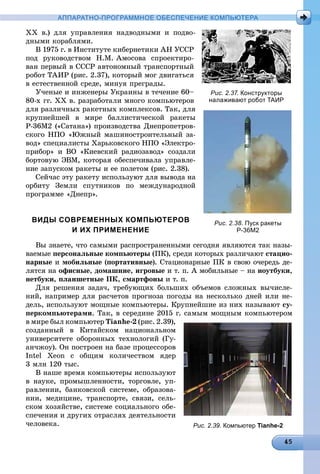 АППАРАТНО-ПРОГРАММНОЕ ОБЕСПЕЧЕНИЕ КОМПЬЮТЕРА
ÕÕ â.) äëÿ óïðàâëåíèÿ íàäâîäíûìè è ïîäâî-
äíûìè êîðàáëÿìè.
Â 1975 ã. â Èíñòèòóòå êèáåðíåòèêè ÀÍ ÓÑÑÐ
ïîä ðóêîâîäñòâîì Í.Ì. Àìîñîâà ñïðîåêòèðî-
âàí ïåðâûé â ÑÑÑÐ àâòîíîìíûé òðàíñïîðòíûé
ðîáîò ÒÀÈÐ (ðèñ. 2.37), êîòîðûé ìîã äâèãàòüñÿ
â åñòåñòâåííîé ñðåäå, ìèíóÿ ïðåãðàäû.
Ó÷åíûå è èíæåíåðû Óêðàèíû â òå÷åíèå 60–
80-õ ãã. ÕÕ â. ðàçðàáîòàëè ìíîãî êîìïüþòåðîâ
äëÿ ðàçëè÷íûõ ðàêåòíûõ êîìïëåêñîâ. Òàê, äëÿ
êðóïíåéøåé â ìèðå áàëëèñòè÷åñêîé ðàêåòû
Ð-36Ì2 («Ñàòàíà») ïðîèçâîäñòâà Äíåïðîïåòðîâ-
ñêîãî ÍÏÎ «Þæíûé ìàøèíîñòðîèòåëüíûé çà-
âîä» ñïåöèàëèñòû Õàðüêîâñêîãî ÍÏÎ «Ýëåêòðî-
ïðèáîð» è ÂÎ «Êèåâñêèé ðàäèîçàâîä» ñîçäàëè
áîðòîâóþ ÝÂÌ, êîòîðàÿ îáåñïå÷èâàëà óïðàâëå-
íèå çàïóñêîì ðàêåòû è åå ïîëåòîì (ðèñ. 2.38).
Ñåé÷àñ ýòó ðàêåòó èñïîëüçóþò äëÿ âûâîäà íà
îðáèòó Çåìëè ñïóòíèêîâ ïî ìåæäóíàðîäíîé
ïðîãðàììå «Äíåïð».
ВИДЫ СОВРЕМЕННЫХ КОМПЬЮТЕРОВ
И ИХ ПРИМЕНЕНИЕ
Âû çíàåòå, ÷òî ñàìûìè ðàñïðîñòðàíåííûìè ñåãîäíÿ ÿâëÿþòñÿ òàê íàçû-
âàåìûå ïåðñîíàëüíûå êîìïüþòåðû (ÏÊ), ñðåäè êîòîðûõ ðàçëè÷àþò ñòàöèî-
íàðíûå è ìîáèëüíûå (ïîðòàòèâíûå). Ñòàöèîíàðíûå ÏÊ â ñâîþ î÷åðåäü äå-
ëÿòñÿ íà îôèñíûå, äîìàøíèå, èãðîâûå è ò. ï. À ìîáèëüíûå – íà íîóòáóêè,
íåòáóêè, ïëàíøåòíûå ÏÊ, ñìàðòôîíû è ò. ï.
Äëÿ ðåøåíèÿ çàäà÷, òðåáóþùèõ áîëüøèõ îáúåìîâ ñëîæíûõ âû÷èñëå-
íèé, íàïðèìåð äëÿ ðàñ÷åòîâ ïðîãíîçà ïîãîäû íà íåñêîëüêî äíåé èëè íå-
äåëü, èñïîëüçóþò ìîùíûå êîìïüþòåðû. Êðóïíåéøèå èç íèõ íàçûâàþò ñó-
ïåðêîìïüþòåðàìè. Òàê, â ñåðåäèíå 2015 ã. ñàìûì ìîùíûì êîìïüþòåðîì
â ìèðå áûë êîìïüþòåð Tianhe-2 (ðèñ. 2.39),
ñîçäàííûé â Êèòàéñêîì íàöèîíàëüíîì
óíèâåðñèòåòå îáîðîííûõ òåõíîëîãèé (Ãó-
àí÷æîó). Îí ïîñòðîåí íà áàçå ïðîöåññîðîâ
Intel Xeon ñ îáùèì êîëè÷åñòâîì ÿäåð
3 ìëí 120 òûñ.
Â íàøå âðåìÿ êîìïüþòåðû èñïîëüçóþò
â íàóêå, ïðîìûøëåííîñòè, òîðãîâëå, óï-
ðàâëåíèè, áàíêîâñêîé ñèñòåìå, îáðàçîâà-
íèè, ìåäèöèíå, òðàíñïîðòå, ñâÿçè, ñåëü-
ñêîì õîçÿéñòâå, ñèñòåìå ñîöèàëüíîãî îáå-
ñïå÷åíèÿ è äðóãèõ îòðàñëÿõ äåÿòåëüíîñòè
÷åëîâåêà.
Рис. 2.37. Конструкторы
налаживают робот ТАИР
Рис. 2.38. Пуск ракеты
Р-36М2
Рис. 2.39. Компьютер Tianhe-2
 