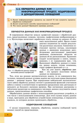 Ãëàâà 1
6666666666666666
1.1. ОБРАБОТКА ДАННЫХ КАК1.1. ОБРАБОТКА ДАННЫХ КАК
ИНФОРМАЦИОННЫЙ ПРОЦЕСС. КОДИРОВАНИЕИНФОРМАЦИОННЫЙ ПРОЦЕСС. КОДИРОВАНИЕ
И ДЕКОДИРОВАНИЕ СООБЩЕНИЙИ ДЕКОДИРОВАНИЕ СООБЩЕНИЙ
1. Êàêèå èíôîðìàöèîííûå ïðîöåññû âû çíàåòå? Â ÷åì ñóùíîñòü ïðîöåññà
îáðàáîòêè ñîîáùåíèé?
2. Êàêèå ñóùåñòâóþò ñïîñîáû ïðåäñòàâëåíèÿ ñîîáùåíèé?
3. ×òî òàêîå äàííûå? Ïðèâåäèòå ïðèìåðû äàííûõ.
ОБРАБОТКА ДАННЫХ КАК ИНФОРМАЦИОННЫЙ ПРОЦЕСС
Â ñîâðåìåííîì îáùåñòâå íåìàëî ïðîôåññèé ñâÿçàíî ñ îáðàáîòêîé äàí-
íûõ, ïðåäñòàâëåííûõ ñëîâàìè, ÷èñëàìè, ãðàôè÷åñêèìè èçîáðàæåíèÿìè è
ò. ï. Áóõãàëòåðû íà÷èñëÿþò çàðàáîòíóþ ïëàòó, èñõîäÿ èç äàííûõ îá îáú-
åìàõ âûïîëíåííûõ ðàáîò. Âðà÷è ñòàâÿò
äèàãíîç ïàöèåíòàì íà îñíîâå ðåçóëüòà-
òîâ ðàçëè÷íûõ àíàëèçîâ. Ñèíîïòèêè ñî-
ñòàâëÿþò ïðîãíîç ïîãîäû, àíàëèçèðóÿ
äàííûå î äâèæåíèè âîçäóøíûõ ìàññ.
Àñòðîíîìû ðàññ÷èòûâàþò òðàåêòîðèè
äâèæåíèÿ êîñìè÷åñêèõ îáúåêòîâ ïî
äàííûì îá èõ ðàñïîëîæåíèè. Õóäîæíèê
ñîçäàåò èëëþñòðàöèè ê êíèãå, îçíàêî-
ìèâøèñü ñ åå ñîäåðæàíèåì (ðèñ. 1.1).
Âûïîëíÿþò îáðàáîòêó äàííûõ è ó÷åíè-
êè, ðåøàÿ çàäà÷è, ãîòîâÿ ñî÷èíåíèÿ,
ñòðîÿ ãðàôèêè ôóíêöèé è ò. ï.
Êàê âû óæå çíàåòå, îáðàáîòêà äàí-
íûõ – ýòî ïðîöåññ ïîëó÷åíèÿ íîâûõ
äàííûõ èç èìåþùèõñÿ.
Òàê, åñëè ìû ðåøàåì ìàòåìàòè÷åñêóþ çàäà÷ó, òî èç èìåþùèõñÿ (íà-
÷àëüíûõ, âõîäíûõ) äàííûõ óñëîâèÿ çàäà÷è ìû ïîëó÷àåì íîâûå (âûõîäíûå)
äàííûå – ðåøåíèå çàäà÷è. Ïðè îïðåäåëåíèè ïîáåäèòåëåé ëåãêîàòëåòè÷å-
ñêîãî çàáåãà îáðàáîòêà äàííûõ ñîñòîèò â ðàçìåùåíèè ôàìèëèé ó÷àñòíèêîâ
çàáåãà â ñïèñêå â ñîîòâåòñòâèè ñî âðåìåíåì ïðåîäîëåíèÿ èìè äèñòàíöèè îò
ìåíüøåãî äî áîëüøåãî çíà÷åíèÿ âðåìåíè. Ïðè ïîñòðîåíèè äèàãðàììû â
òàáëè÷íîì ïðîöåññîðå èç èìåþùèõñÿ ÷èñëîâûõ äàííûõ ïîëó÷àþòñÿ íîâûå
äàííûå, ïðåäñòàâëåííûå ãðàôè÷åñêèì ñïîñîáîì.
Îáðàáàòûâàòü äàííûå ìîæíî ñ èñïîëüçîâàíèåì ðàçëè÷íûõ óñòðîéñòâ, â
òîì ÷èñëå ñ èñïîëüçîâàíèåì êîìïüþòåðà. Äëÿ ýòîãî íóæíî ïîäàòü äàííûå
â âèäå, ïðèãîäíîì äëÿ îáðàáîòêè óñòðîéñòâàìè êîìïüþòåðà, è îïðåäåëèòü
ïðàâèëà, ïî êîòîðûì äîëæíà ïðîèñõîäèòü îáðàáîòêà.
КОДИРОВАНИЕ СООБЩЕНИЙ
Ñ öåëüþ ñîõðàíåíèÿ, ïåðåäà÷è, îáðàáîòêè, çàùèòû ñîîáùåíèé ÷àñòî
ìåíÿþò ñïîñîá èõ ïðåäñòàâëåíèÿ.
Рис. 1.1. Обработка данных предста-
вителями разных профессий
 