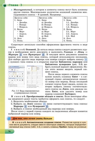 Ãëàâà 3
47474747474747474747474747474747474747474747474747474747474
 Ìíîãîóðîâíåâûé, â êîòîðîì â ýëåìåíòû ñïèñêà ìîãóò áûòü âëîæåíû
äðóãèå ñïèñêè. Ìàêñèìàëüíîå êîëè÷åñòâî âëîæåíèé ýëåìåíòîâ ìíî-
ãîóðîâíåâîãî ñïèñêà – 9 óðîâíåé. Íàïðèìåð:
Âðåìåíà ãîäà:
1. Çèìà
• Äåêàáðü
• ßíâàðü
• Ôåâðàëü
2. Âåñíà
• Ìàðò
• Àïðåëü
• Ìàé
3. Ëåòî
4. Îñåíü
Âðåìåíà ãîäà:
1. Çèìà
à) Äåêàáðü
á) ßíâàðü
â) Ôåâðàëü
2. Âåñíà
à) Ìàðò
á) Àïðåëü
â) Ìàé
3. Ëåòî
4. Îñåíü
Âðåìåíà ãîäà:
1. Çèìà
1.1. Äåêàáðü
1.2. ßíâàðü
1.3. Ôåâðàëü
2. Âåñíà
2.1. Ìàðò
2.2. Àïðåëü
2.3. Ìàé
3. Ëåòî
4. Îñåíü
Ñóùåñòâóåò íåñêîëüêî ñïîñîáîâ îôîðìëåíèÿ ôðàãìåíòà òåêñòà â âèäå
ñïèñêà.
I ñ ï î ñ î á. Îñíîâíîé. Äî íà÷àëà ââîäà ñïèñêà ñëåäóåò ðàçìåñòèòü êóð-
ñîð â íåîáõîäèìîì ìåñòå äîêóìåíòà è âûïîëíèòü Ãëàâíàÿ  Àáçàö 
Ìàðêåðû èëè Íóìåðàöèÿ . Â òåêóùåì ìåñòå äîêóìåíòà ïîÿâèòñÿ
ìàðêåð èëè íîìåð òîãî âèäà ñïèñêà, êîòîðûé èñïîëüçîâàëñÿ ïîñëåäíèì.
Äëÿ âûáîðà äðóãîãî âèäà ìàðêåðà èëè íîìåðà ñëåäóåò âûáðàòü êíîïêó
ó íóæíîãî òèïà ñïèñêà è â îòêðûòîì ïåðå÷íå Áèáëèîòåêà ìàðêåðîâ èëè
Áèáëèîòåêà íóìåðàöèè (ðèñ. 3.3) âû-
áðàòü íóæíûé âàðèàíò îôîðìëåíèÿ. Ïî-
ñëå ýòîãî ìîæíî ââîäèòü ïåðâûé ýëå-
ìåíò ñïèñêà.
Ïîñëå ââîäà ïåðâîãî ýëåìåíòà ñïèñêà
íóæíî íàæàòü êëàâèøó Enter – â ñëå-
äóþùåé ñòðîêå àâòîìàòè÷åñêè ïîÿâÿò-
ñÿ íîìåð èëè ìàðêåð. Êîãäà ïîñëåäíèé
ýëåìåíò ñïèñêà áóäåò ââåäåí, íóæíî ïî-
âòîðíî âûáðàòü êíîïêó ñîîòâåòñòâóþ-
ùåãî ñïèñêà íà Ëåíòå, èëè äâàæäû íà-
æàòü Enter, èëè óäàëèòü íîìåð èëè
ìàðêåð êëàâèøåé Backspace.
ІІ ñ ï î ñ î á. Ïðåîáðàçîâàíèå àáçàöåâ â ñïèñîê. Åñëè íåêîòîðûå àáçà-
öû ââåäåííîãî ðàíåå òåêñòà òðåáóåòñÿ îôîðìèòü êàê ñïèñîê, òî ñëåäóåò:
1. Âûäåëèòü íåîáõîäèìûå àáçàöû.
2. Âûáðàòü íà Ëåíòå êíîïêó ìåíþ ñîîòâåòñòâóþùåãî òèïà ñïèñêà:
Ìàðêåðû èëè Íóìåðàöèÿ .
3. Âûáðàòü â ñïèñêå íåîáõîäèìûé âèä ìàðêåðà èëè íîìåðà.
Ïîñëå ýòîãî ó ïåðâîé ñòðîêè êàæäîãî èç âûäåëåííûõ àáçàöåâ ïîÿâèòñÿ
âûáðàííûé ìàðêåð èëè íîìåð.
ІІІ с п о с о б. Автоматическое создание списка. Разместив курсор в нуж-
ном месте документа, следует ввести некоторые символы, которые определяют
желаемый вид списка (табл. 3.3), и нажать клавишу Пробел. Сразу же условные
Рис. 3.3. Виды маркированных
и нумерованных списков
Для тех, кто хочет знать больше
 