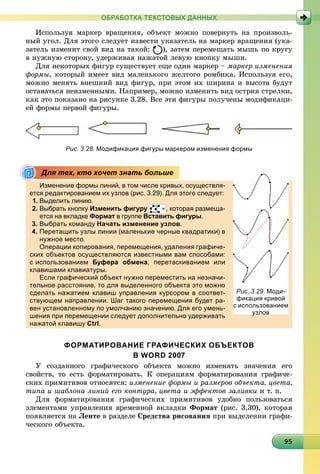 9959595959595959595959595959595959595959595959595959595959595
ОБРАБОТКА ТЕКСТОВЫХ ДАННЫХ
Èñïîëüçóÿ ìàðêåð âðàùåíèÿ, îáúåêò ìîæíî ïîâåðíóòü íà ïðîèçâîëü-
íûé óãîë. Äëÿ ýòîãî ñëåäóåò íàâåñòè óêàçàòåëü íà ìàðêåð âðàùåíèÿ (óêà-
çàòåëü èçìåíèò ñâîé âèä íà òàêîé: ), çàòåì ïåðåìåùàòü ìûøü ïî êðóãó
â íóæíóþ ñòîðîíó, óäåðæèâàÿ íàæàòîé ëåâóþ êíîïêó ìûøè.
Äëÿ íåêîòîðûõ ôèãóð ñóùåñòâóåò åùå îäèí ìàðêåð – ìàðêåð èçìåíåíèÿ
ôîðìû, êîòîðûé èìååò âèä ìàëåíüêîãî æåëòîãî ðîìáèêà. Èñïîëüçóÿ åãî,
ìîæíî ìåíÿòü âíåøíèé âèä ôèãóð, ïðè ýòîì èõ øèðèíà è âûñîòà áóäóò
îñòàâàòüñÿ íåèçìåííûìè. Íàïðèìåð, ìîæíî èçìåíèòü âèä îñòðèÿ ñòðåëêè,
êàê ýòî ïîêàçàíî íà ðèñóíêå 3.28. Âñå ýòè ôèãóðû ïîëó÷åíû ìîäèôèêàöè-
åé ôîðìû ïåðâîé ôèãóðû.
Рис. 3.28. Модификация фигуры маркером изменения формы
Изменение формы линий, в том числе кривых, осуществля-
ется редактированием их узлов (рис. 3.29). Для этого следует:
1. Выделить линию.
2. Выбрать кнопку Изменить фигуру , которая размеща-
ется на вкладке Формат в группет Вставить фигуры.
3. Выбрать команду Начать изменение узлов.
4. Перетащить узлы линии (маленькие черные квадратики) в
нужное место.у
Операции копирования, перемещения, удаления графиче-
ских объектов осуществляются известными вам способами:
с использованием Буфера обмена, перетаскиванием или
клавишами клавиатуры.ур
Если графический объект нужно переместить на незначи-
тельное расстояние, то для выделенного объекта это можно
сделать нажатием клавиш управления курсором в соответ-
ствующем направлении. Шаг такого перемещения будет ра-
вен установленному по умолчанию значению. Для его умень-
шения при перемещении следует дополнительно удерживать
нажатой клавишу Ctrl.
ФОРМАТИРОВАНИЕ ГРАФИЧЕСКИХ ОБЪЕКТОВ
В WORD 2007
Ó ñîçäàííîãî ãðàôè÷åñêîãî îáúåêòà ìîæíî èçìåíÿòü çíà÷åíèÿ åãî
ñâîéñòâ, òî åñòü ôîðìàòèðîâàòü. Ê îïåðàöèÿì ôîðìàòèðîâàíèÿ ãðàôè÷å-
ñêèõ ïðèìèòèâîâ îòíîñÿòñÿ: èçìåíåíèå ôîðìû è ðàçìåðîâ îáúåêòà, öâåòà,
òèïà è øàáëîíà ëèíèé åãî êîíòóðà, öâåòà è ýôôåêòîâ çàëèâêè è ò. ï.
Äëÿ ôîðìàòèðîâàíèÿ ãðàôè÷åñêèõ ïðèìèòèâîâ óäîáíî ïîëüçîâàòüñÿ
ýëåìåíòàìè óïðàâëåíèÿ âðåìåííîé âêëàäêè Ôîðìàò (ðèñ. 3.30), êîòîðàÿ
ïîÿâëÿåòñÿ íà Ëåíòå â ðàçäåëå Ñðåäñòâà ðèñîâàíèÿ ïðè âûäåëåíèè ãðàôè-
÷åñêîãî îáúåêòà.
Для тех, кто хочет знать больше
Рис. 3.29. Моди-
фикация кривой
с использованием
узловузлов
 
