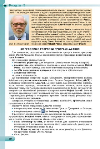 Ðîçäië 5
1 615615615615615615615615615615615615615615615615615615615615615615615615615615615615615615615656
з’ясувалося, що ця мова програмування досить зручна, і виникла ідея застосову-
вати її не лише для навчання, а й для створення програм для розв’язування прак-
тичних завдань з використанням комп’ютера. Так з’явилися
перші програми-компілятори для автоматичного перекла-
дання програм, написаних мовою програмування Pascal,
у програми, які може виконати процесор комп’ютера, а та-
кож середовище розробки Turbo Pascal, які з часом здобули
широку популярність.р у у р
З роками мова програмування Pascal розвивалася й вдо-
сконалювалася. Нові версії цієї мови, які вже мали елемен-
ти об’єктно-орієнтованої (орієнтованої на об’єкти та їхї
властивості) мови програмування, з’явилися у другій поло-
вині 80-х років минулого століття. Одна з версій цієї мови
одержала назву Object Pascal. На початку 2000-х років чер-
гова нова версія Object Pascal одержала назву Delphi.
СЕРЕДОВИЩЕ РОЗРОБКИ ПРОГРАМ LAZARUS
Äëÿ ñòâîðåííÿ, ðåäàãóâàííÿ і íàëàãîäæåííÿ ïðîãðàì ìîâîþ ïðîãðàìó-
âàííÿ Object Pascal ìè áóäåìî âèêîðèñòîâóâàòè ñåðåäîâèùå ðîçðîáêè ïðî-
ãðàì Lazarus.
Öå ñåðåäîâèùå ñêëàäàєòüñÿ ç:
 òåêñòîâîãî ðåäàêòîðà äëÿ ââåäåííÿ і ðåäàãóâàííÿ òåêñòó ïðîãðàì;
 êîìïіëÿòîðà äëÿ ïåðåêëàäó ïðîãðàìè ç ìîâè ïðîãðàìóâàííÿ Object
Pascal íà ìîâó êîìàíä, ÿêі ìîæå âèêîíàòè ïðîöåñîð êîìï’þòåðà;
 çàñîáіâ íàëàãîäæåííÿ ïðîãðàìè äëÿ ïîøóêó â íіé ïîìèëîê;
 äîâіäêîâîї ñèñòåìè
òà іíøèõ êîìïîíåíòіâ.
Öå ñåðåäîâèùå ðîçðîáêè íàäàє ìîæëèâіñòü âèêîðèñòîâóâàòè âåëèêó
áіáëіîòåêó âіçóàëüíèõ êîìïîíåíòіâ (àíãë. Lazarus Component Library(LCL) –
áіáëіîòåêà êîìïîíåíòіâ Lazarus). Öå âæå âіäîìі âàì êîìïîíåíòè: êíîïêè,
ïîëÿ, íàïèñè, ïðàïîðöі, ïåðåìèêà÷і, ëі÷èëüíèêè, ñïèñêè, ñìóãè ïðîêðó-
÷óâàííÿ òîùî. Ïіä ÷àñ ðîçìіùåííÿ öèõ êîìïîíåíòіâ íà ôîðìі àâòîìàòè÷íî
ñòâîðþєòüñÿ âіäïîâіäíèé ôðàãìåíò ïðîãðàìè ìîâîþ Object Pascal і éîãî íå
ïîòðіáíî ââîäèòè äî òåêñòó ïðîãðàìè âðó÷íó, ùî çíà÷íî çìåíøóє, ñïðîùóє
і ïðèøâèäøóє ðîáîòó çі ñòâîðåííÿ ïðîãðàì. Òàêèé ñïîñіá ðîçðîáêè ïðî-
ãðàì íàçèâàþòü âіçóàëüíèì.
Ïðîãðàìè, ñòâîðåíі â ñåðåäîâèùі Lazarus, íàçèâàþòü ïðîåêòàìè. Âîíè
ñêëàäàþòüñÿ ç êіëüêîõ ôàéëіâ.
Âіäêðèòè âіêíî ñåðåäîâèùà Lazarus ìîæíà:
 âèêîðèñòîâóþ÷è êîìàíäó Lazarus ìåíþ Ïóñê  Ïðîãðàìè  Lazarus;
 âèêîðèñòîâóþ÷è çíà÷îê
ó
íà Ðîáî÷îìó ñòîëі.
Ó ðåçóëüòàòі âіäêðèâàєòüñÿ âіêíî ñåðåäîâèùàі Lazarus (ìàë. 5.2), íà ÿêî-
ìó ðîçìіùåíî Ãîëîâíå ìåíþ, ïàíåëі іíñòðóìåíòіâ, âêëàäêè ç êîìïîíåíòà-
ìè, à òàêîæ êіëüêà ïіäëåãëèõ âіêîí, ñåðåä ÿêèõ:
 âіêíî Іíñïåêòîð îá’єêòіâ, ó ÿêîìó ìîæíà äëÿ êîæíîãî êîìïîíåíòà
ïåðåãëÿäàòè і çìіíþâàòè çíà÷åííÿ éîãî âëàñòèâîñòåé, ðîçïî÷èíàòè
ñòâîðåííÿ îáðîáíèêіâ ïîäіé òà іí.;
 âіêíî Ðåäàêòîð òåêñòó ç âêëàäêàìè, íà ÿêèõ ðîçìіùóþòüñÿ ôðàãìåí-
òè ïðîãðàìè ìîâîþ Object Pascal;
 âіêíî ôîðìè.
Мал. 5.1. Ніклаус Вірт
 