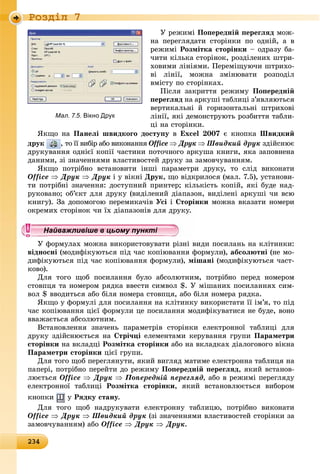 2342342342342342342342342342342342342342342342342342342342342342342342342342342342342342342342342342342342342342342342342342342343
Ðîçäië 7
Ó ðåæèìі Ïîïåðåäíіé ïåðåãëÿä ìîæ-
íà ïåðåãëÿäàòè ñòîðіíêè ïî îäíіé, à â
ðåæèìі Ðîçìіòêà ñòîðіíêè – îäðàçó áà-
÷èòè êіëüêà ñòîðіíîê, ðîçäіëåíèõ øòðè-
õîâèìè ëіíіÿìè. Ïåðåìіùóþ÷è øòðèõî-
âі ëіíії, ìîæíà çìіíþâàòè ðîçïîäіë
âìіñòó ïî ñòîðіíêàõ.
Ïіñëÿ çàêðèòòÿ ðåæèìó Ïîïåðåäíіé
ïåðåãëÿä íà àðêóøі òàáëèöі ç’ÿâëÿþòüñÿ
âåðòèêàëüíі é ãîðèçîíòàëüíі øòðèõîâі
ëіíії, ÿêі äåìîíñòðóþòü ðîçáèòòÿ òàáëè-
öі íà ñòîðіíêè.
ßêùî íà Ïàíåëі øâèäêîãî äîñòóïó â Excel 2007 є êíîïêà Øâèäêèé
äðóê , òî її âèáіð àáî âèêîíàííÿ Office  Äðóê  Øâèäêèé äðóê çäіéñíþє
äðóêóâàííÿ îäíієї êîïії ÷àñòèíè ïîòî÷íîãî àðêóøà êíèãè, ÿêà çàïîâíåíà
äàíèìè, çі çíà÷åííÿìè âëàñòèâîñòåé äðóêó çà çàìîâ÷óâàííÿì.
ßêùî ïîòðіáíî âñòàíîâèòè іíøі ïàðàìåòðè äðóêó, òî ñëіä âèêîíàòè
Office  Äðóê  Äðóê і ó âіêíі Äðóê, ùî âіäêðèëîñÿ (ìàë. 7.5), óñòàíîâè-
òè ïîòðіáíі çíà÷åííÿ: äîñòóïíèé ïðèíòåð; êіëüêіñòü êîïіé, ÿêі áóäå íàä-
ðóêîâàíî; îá’єêò äëÿ äðóêó (âèäіëåíèé äіàïàçîí, âèäіëåíі àðêóøі ÷è âñþ
êíèãó). Çà äîïîìîãîþ ïåðåìèêà÷іâ Óñі і Ñòîðіíêè ìîæíà âêàçàòè íîìåðè
îêðåìèõ ñòîðіíîê ÷è їõ äіàïàçîíіâ äëÿ äðóêó.
Ó ôîðìóëàõ ìîæíà âèêîðèñòîâóâàòè ðіçíі âèäè ïîñèëàíü íà êëіòèíêè:
âіäíîñíі (ìîäèôіêóþòüñÿ ïіä ÷àñ êîïіþâàííÿ ôîðìóëè), àáñîëþòíі (íå ìî-
äèôіêóþòüñÿ ïіä ÷àñ êîïіþâàííÿ ôîðìóëè), ìіøàíі (ìîäèôіêóþòüñÿ ÷àñò-
êîâî).
Äëÿ òîãî ùîá ïîñèëàííÿ áóëî àáñîëþòíèì, ïîòðіáíî ïåðåä íîìåðîì
ñòîâïöÿ òà íîìåðîì ðÿäêà ââåñòè ñèìâîë $. Ó ìіøàíèõ ïîñèëàííÿõ ñèì-
âîë $ ââîäèòüñÿ àáî áіëÿ íîìåðà ñòîâïöÿ, àáî áіëÿ íîìåðà ðÿäêà.
ßêùî ó ôîðìóëі äëÿ ïîñèëàííÿ íà êëіòèíêó âèêîðèñòàòè її іì’ÿ, òî ïіä
÷àñ êîïіþâàííÿ öієї ôîðìóëè öå ïîñèëàííÿ ìîäèôіêóâàòèñÿ íå áóäå, âîíî
ââàæàєòüñÿ àáñîëþòíèì.
Âñòàíîâëåííÿ çíà÷åíü ïàðàìåòðіâ ñòîðіíêè åëåêòðîííîї òàáëèöі äëÿ
äðóêó çäіéñíþєòüñÿ íà Ñòðі÷öі åëåìåíòàìè êåðóâàííÿ ãðóïè Ïàðàìåòðè
ñòîðіíêè íà âêëàäöі Ðîçìіòêà ñòîðіíêè àáî íà âêëàäêàõ äіàëîãîâîãî âіêíà
Ïàðàìåòðè ñòîðіíêè öієї ãðóïè.
Äëÿ òîãî ùîá ïåðåãëÿíóòè, ÿêèé âèãëÿä ìàòèìå åëåêòðîííà òàáëèöÿ íà
ïàïåðі, ïîòðіáíî ïåðåéòè äî ðåæèìó Ïîïåðåäíіé ïåðåãëÿä, ÿêèé âñòàíîâ-
ëþєòüñÿ Office  Äðóê  Ïîïåðåäíіé ïåðåãëÿä, àáî â ðåæèìі ïåðåãëÿäó
åëåêòðîííîї òàáëèöі Ðîçìіòêà ñòîðіíêè, ÿêèé âñòàíîâëþєòüñÿ âèáîðîì
êíîïêè ó Ðÿäêó ñòàíó.
Äëÿ òîãî ùîá íàäðóêóâàòè åëåêòðîííó òàáëèöþ, ïîòðіáíî âèêîíàòè
Office  Äðóê  Øâèäêèé äðóê (çі çíà÷åííÿìè âëàñòèâîñòåé ñòîðіíêè çà
çàìîâ÷óâàííÿì) àáî Office  Äðóê  Äðóê.
у уу уц у уц у уц у уц у уц у уц у уц у уц у уц у уц у уц у уц у уц у уНайважливіше в цьому пунктіНайважливіше в цьому пунктіНайважливіше в цьому пунктіНайважливіше в цьому пунктіНайважливіше в цьому пунктіНайважливіше в цьому пунктіНайважливіше в цьому пунктіНайважливіше в цьому пунктіНайважливіше в цьому пунктіНайважливіше в цьому пунктіНайважливіше в цьому пунктіНайважливіше в цьому пунктіНайважливіше в цьому пунктіНайважливіше в цьому пунктіНайважливіше в цьому пунктіНайважливіше в цьому пунктіНайважливіше в цьому пунктіНайважливіше в цьому пунктіНайважливіше в цьому пунктіНайважливіше в цьому пунктіНайважливіше в цьому пунктіНайважливіше в цьому пунктіНайважливіше в цьому пунктіНайважливіше в цьому пунктіНайважливіше в цьому пунктіНайважливіше в цьому пунктіНайважливіше в цьому пунктіНайважливіше в цьому пунктіНайважливіше в цьому пунктіНайважливіше в цьому пунктіНайважливіше в цьому пунктіНайважливіше в цьому пунктіНайважливіше в цьому пунктіНайважливіше в цьому пунктіНайважливіше в цьому пунктіНайважливіше в цьому пунктіНайважливіше в цьому пунктіНайважливіше в цьому пунктіНайважливіше в цьому пунктіНайважливіше в цьому пунктіНайважливіше в цьому пунктіНайважливіше в цьому пунктіНайважливіше в цьому пунктіНайважливіше в цьому пунктіНайва ві е в о тіНайва ві е в о тіН й і іН й і іН й і іН й і іН й і іН й і і
Мал. 7.5. Вікно Друк
 