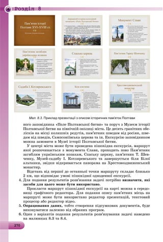 2 02702702702702702702702702702702702702702702702702702702702702702702702702702702702702702702702702702702702702702700
Ðîçäië 8
Мал. 8.3. Приклад презентації з описом історичних пам’яток Полтави
íîãî çàïîâіäíèêà «Ïîëå Ïîëòàâñüêîї áèòâè» òà ïîðó÷ ç Ìóçåєì іñòîðії
Ïîëòàâñüêîї áèòâè íà ïіâíі÷íіé îêîëèöі ìіñòà. Öå äåñÿòü ãðàíіòíèõ îáå-
ëіñêіâ íà ìіñöі êîëèøíіõ ðåäóòіâ, ïàì’ÿòíèê øâåäàì âіä ðîñіÿí, øâå-
äàì âіä øâåäіâ, Ñàìïñîíіїâñüêà öåðêâà òà іí. Åêñêóðñіþ çàïîâіäíèêîì
ìîæíà çàìîâèòè â Ìóçåї іñòîðії Ïîëòàâñüêîї áèòâè.
Ó öåíòðі ìіñòà ìîæå áóòè ïðîâåäåíà ïіøîõіäíà åêñêóðñіÿ, ìàðøðóò
ÿêîї ðîçïî÷èíàєòüñÿ ç ìîíóìåíòà Ñëàâè, ïðîõîäèòü ïîâç Ïàì’ÿòíèê
çàãèáëèì óêðàїíñüêèì êîçàêàì, Ñïàñüêó öåðêâó, ïàì’ÿòíèê Ò. Øåâ-
÷åíêó, Ìóçåé-ñàäèáó І. Êîòëÿðåâñüêîãî òà çàâåðøóєòüñÿ áіëÿ Áіëîї
àëüòàíêè, çâіäêè âіäêðèâàєòüñÿ ïàíîðàìà íà Õðåñòîâîçäâèæåíñüêèé
ìîíàñòèð.
Âіäñòàíü âіä ïåðøîї äî îñòàííüîї òî÷êè ìàðøðóòó ñêëàäàє áëèçüêî
2 êì, ùî âіäïîâіäàє óìîâі ïіøîõіäíîї îäíîäåííîї åêñêóðñії.
4. Äëÿ ïîäàííÿ ðåçóëüòàòіâ ðîçâ’ÿçàííÿ çàäà÷і ïîòðіáíî âèçíà÷èòè, ÿêі
çàñîáè äëÿ öüîãî ìîæå áóòè âèêîðèñòàíî.
Ïðîêëàñòè ìàðøðóò ïіøîõіäíîї åêñêóðñії íà êàðòі ìîæíà â ñåðåäî-
âèùі ãðàôі÷íîãî ðåäàêòîðà. Äëÿ ïîäàííÿ îïèñó ïàì’ÿòíèõ ìіñöü íà
ìàðøðóòі ìîæå áóòè âèêîðèñòàíî ðåäàêòîð ïðåçåíòàöіé, òåêñòîâèé
ïðîöåñîð àáî ðåäàêòîð âіäåî.
5. Îïðàöþâàííÿ äàíèõ, òîáòî ñòâîðåííÿ ïіäñóìêîâèõ äîêóìåíòіâ, áóäå
âèêîíóâàòèñÿ çàëåæíî âіä îáðàíèõ ïðîãðàì.
6. Îäèí ç âàðіàíòіâ ïîäàííÿ ðåçóëüòàòіâ ðîçâ’ÿçóâàííÿ çàäà÷і íàâåäåíî
íà ìàëþíêàõ 8.3 òà 8.4.
 