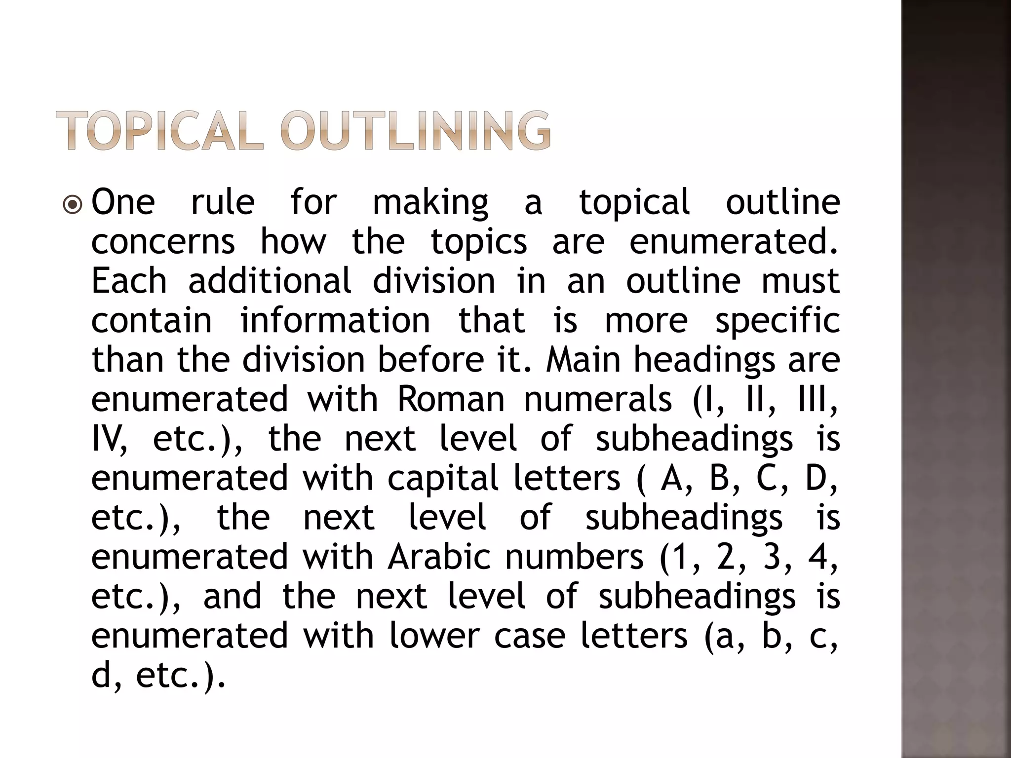  One rule for making a topical outline
concerns how the topics are enumerated.
Each additional division in an outline must
contain information that is more specific
than the division before it. Main headings are
enumerated with Roman numerals (I, II, III,
IV, etc.), the next level of subheadings is
enumerated with capital letters ( A, B, C, D,
etc.), the next level of subheadings is
enumerated with Arabic numbers (1, 2, 3, 4,
etc.), and the next level of subheadings is
enumerated with lower case letters (a, b, c,
d, etc.).
 