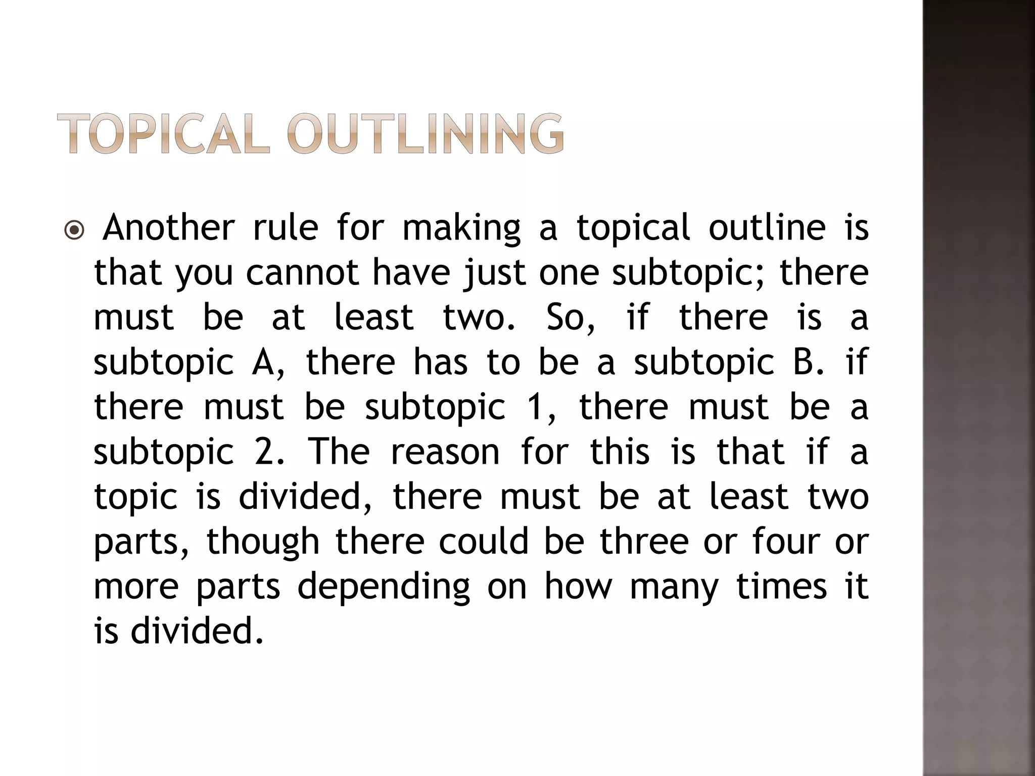  Another rule for making a topical outline is
that you cannot have just one subtopic; there
must be at least two. So, if there is a
subtopic A, there has to be a subtopic B. if
there must be subtopic 1, there must be a
subtopic 2. The reason for this is that if a
topic is divided, there must be at least two
parts, though there could be three or four or
more parts depending on how many times it
is divided.
 