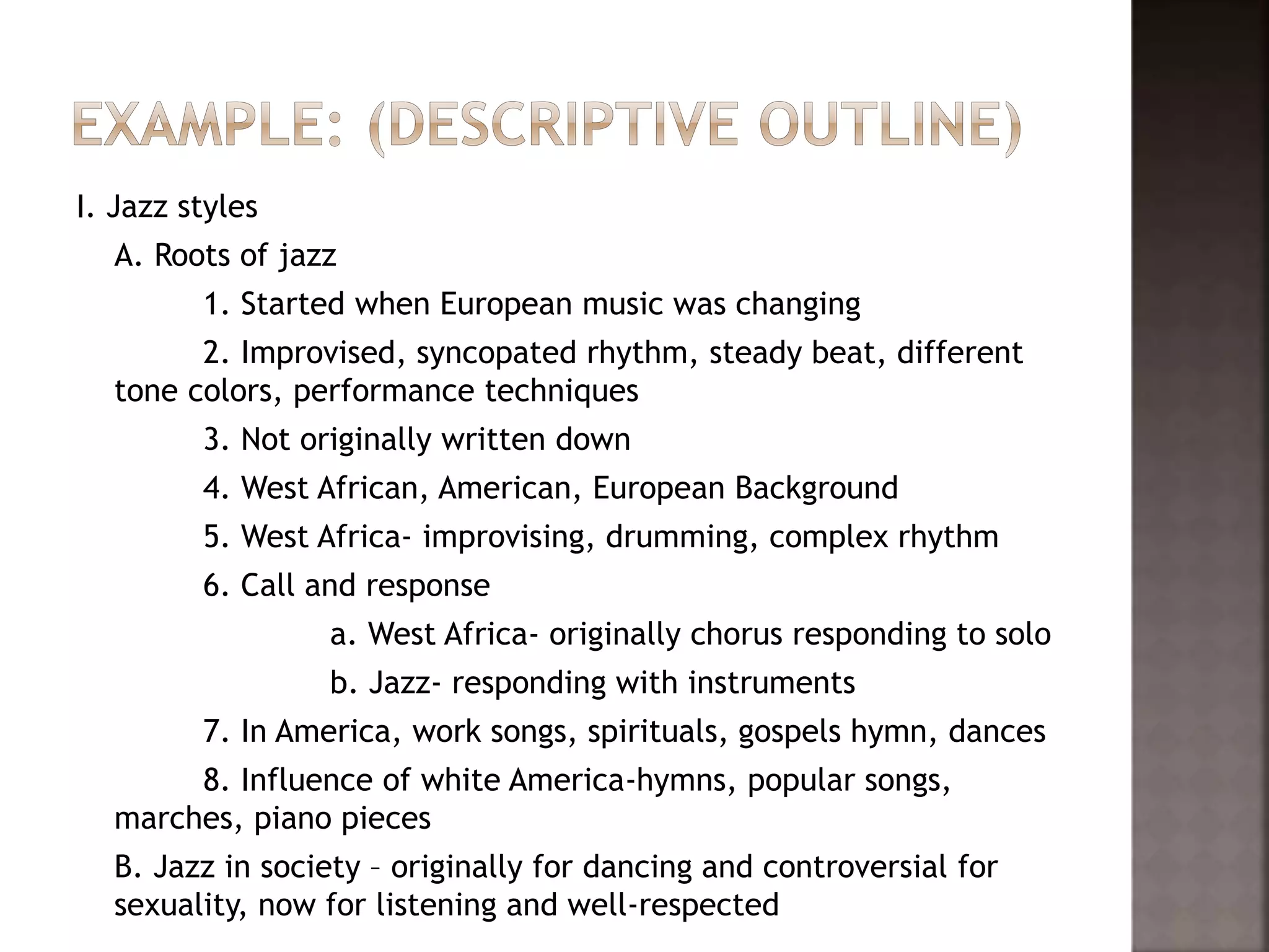 I. Jazz styles
A. Roots of jazz
1. Started when European music was changing
2. Improvised, syncopated rhythm, steady beat, different
tone colors, performance techniques
3. Not originally written down
4. West African, American, European Background
5. West Africa- improvising, drumming, complex rhythm
6. Call and response
a. West Africa- originally chorus responding to solo
b. Jazz- responding with instruments
7. In America, work songs, spirituals, gospels hymn, dances
8. Influence of white America-hymns, popular songs,
marches, piano pieces
B. Jazz in society – originally for dancing and controversial for
sexuality, now for listening and well-respected
 