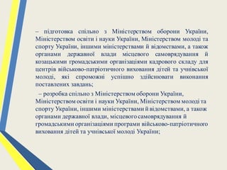 – підготовка спільно з Міністерством оборони України,
Міністерством освіти і науки України, Міністерством молоді та
спорту України, іншими міністерствами й відомствами, а також
органами державної влади місцевого самоврядування й
козацькими громадськими організаціями кадрового складу для
центрів військово-патріотичного виховання дітей та учнівської
молоді, які спроможні успішно здійснювати виконання
поставлених завдань;
– розробка спільно з Міністерством оборони України,
Міністерством освіти і науки України, Міністерством молоді та
спорту України, іншими міністерствами й відомствами, а також
органами державної влади, місцевогосамоврядування й
громадськими організаціями програми військово-патріотичного
виховання дітей та учнівської молоді України;
 
