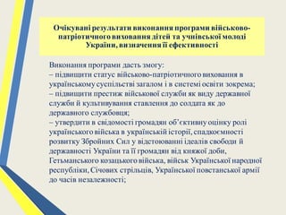 Виконання програми дасть змогу:
– підвищити статус військово-патріотичноговиховання в
українськомусуспільстві загалом і в системі освіти зокрема;
– підвищити престиж військової служби як виду державної
служби й культивування ставлення до солдата як до
державного службовця;
– утвердити в свідомості громадян об’єктивнуоцінку ролі
українськоговійська в українській історії,спадкоємності
розвитку Збройних Сил у відстоюванні ідеалів свободи й
державності України та її громадян від княжої доби,
Гетьманського козацькоговійська, військ Української народної
республіки,Січових стрільців, Української повстанської армії
до часів незалежності;
Очікувані результати виконання програми військово-
патріотичноговиховання дітей та учнівської молоді
України,визначення її ефективності
 