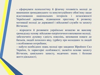 – сформувати психологічну й фізичну готовність молоді до
виконання громадянського та конституційного обов’язку щодо
відстоювання національних інтересів і незалежності
Української держави, підвищення престижу й розвитку
мотивації молоді до державної і військової служби та захисту
Вітчизни;
– відродити й розвивати українське козацтво як важливу
громадську основу військово-патріотичноговиховання молоді;
забезпечити духовну єдність поколінь, виховання поваги до
батьків, людей похилого віку, турботу про молодших та людей
з особливими потребами;
– набути необхідних знань молоді про завдання Збройних Сил
України, їх характерні особливості; засвоїти основи захисту
Вітчизни, цивільного захисту, медичних знань і безпеки
життєдіяльності;
 