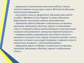 – сформувати й удосконалити життєво необхідні знання,
уміння й навички молоді щодо захисту Вітчизни й військово-
патріотичноговиховання;
– підготувати учнів до професійної, військової орієнтації й
служби у Збройних Силах України та інших військових
формуваннях, визначених чинним законодавством;
– сформувати вірність бойовим і національно-історичним
традиціям, військовому обов'язку, присязі та військовому
статуту; підвищити рівень дисциплінованості,конструктивної
соціально-комунікативної,громадсько-корисноїдіяльності;
– підвищити рівень громадянської ідентичності,відчуття
належності до рідної землі, народу; визначити духовну єдність
поколінь і спільністькультурної спадщини; утвердити почуття
патріотизму,відданості служінню Батьківщині;
– сформувати вірність бойовим і національно-історичним
традиціям, військовому обов'язку, присязі та військовому
статуту.
 