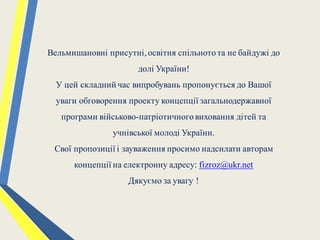 Вельмишановні присутні,освітня спільнотота не байдужі до
долі України!
У цей складний час випробувань пропонується до Вашої
уваги обговорення проекту концепції загальнодержавної
програми військово-патріотичноговиховання дітей та
учнівської молоді України.
Свої пропозиції і зауваження просимо надсилати авторам
концепції на електронну адресу: fizroz@ukr.net
Дякуємо за увагу !
 