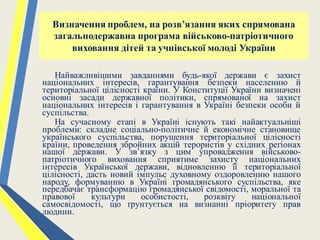 Визначення проблем, на розв’язання яких спрямована
загальнодержавна програма військово-патріотичного
виховання дітей та учнівської молоді України
Найважливішими завданнями будь-якої держави є захист
національних інтересів, гарантування безпеки населенню й
територіальної цілісності країни. У Конституції України визначені
основні засади державної політики, спрямованої на захист
національних інтересів і гарантування в Україні безпеки особи й
суспільства.
На сучасному етапі в Україні існують такі найактуальніші
проблеми: складне соціально-політичне й економічне становище
українського суспільства, порушення територіальної цілісності
країни, проведення збройних акцій терористів у східних регіонах
нашої держави. У зв’язку з цим упровадження військово-
патріотичного виховання сприятиме захисту національних
інтересів Української держави, відновленню її територіальної
цілісності, дасть новий імпульс духовному оздоровленню нашого
народу, формуванню в Україні громадянського суспільства, яке
передбачає трансформацію громадянської свідомості, моральної та
правової культури особистості, розквіту національної
самосвідомості, що ґрунтується на визнанні пріоритету прав
людини.
 