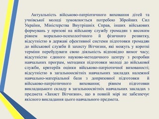 Актуальність військово-патріотичного виховання дітей та
учнівської молоді зумовлюється потребою Збройних Сил
України, Міністерства Внутрішніх Справ, інших військових
формувань у призові на військову службу громадян з високим
рівнем морально-психологічного й фізичного розвитку,
відсутністю в державі ефективної системи підготовки громадян
до військової служби й захисту Вітчизни, які можуть у короткі
терміни перебудувати свою діяльність відповідно вимог часу;
відсутністю єдиного науково-методичного центру з розробки
навчальних програм, методики підготовки молоді до військової
служби, критеріїв оцінки військово-патріотичної вихованості;
відсутністю в загальноосвітніх навчальних закладах належної
навчально-матеріальної бази з допризовної підготовки й
військово-патріотичного виховання; рівнем підготовки
викладацького складу в загальноосвітніх навчальних закладах з
предмета «Захист Вітчизни», що в повній мірі не забезпечує
якісного викладання цього навчального предмета.
 