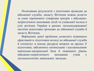 Позитивних результатів з підготовки громадян до
військової служби, захисту Вітчизни можна досягти
за умов термінового створення центрів з військово-
патріотичного виховання дітей та учнівської молоді в
усіх регіонах України в рамках загальнодержавної
системи підготовки громадян до військової служби й
захисту Вітчизни.
Вирішення даної проблеми дозволить підвищити
ефективність підготовки молоді до військової служби
й оптимізує в цілому ресурсні витрати на процес її
підготовки, забезпечить оптимізацію і вдосконалення
навчально-матеріальної бази й підвищить рівень
військово-патріотичного виховання учнів у
загальноосвітніх навчальних закладах.
 