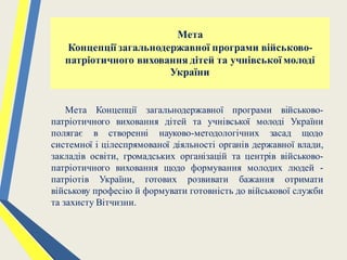 Мета
Концепції загальнодержавної програми військово-
патріотичного виховання дітей та учнівської молоді
України
Мета Концепції загальнодержавної програми військово-
патріотичного виховання дітей та учнівської молоді України
полягає в створенні науково-методологічних засад щодо
системної і цілеспрямованої діяльності органів державної влади,
закладів освіти, громадських організацій та центрів військово-
патріотичного виховання щодо формування молодих людей -
патріотів України, готових розвивати бажання отримати
військову професію й формувати готовність до військової служби
та захисту Вітчизни.
 