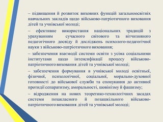 – підвищення й розвиток виховних функцій загальноосвітніх
навчальних закладів щодо військово-патріотичного виховання
дітей та учнівської молоді;
– ефективне використання національних традицій з
урахуванням сучасного світового та вітчизняного
педагогічного досвіду й досліджень психолого-педагогічної
науки з військово-патріотичноговиховання;
– забезпечення взаємодії системи освіти з усіма соціальними
інститутами щодо інтенсифікації процесу військово-
патріотичного виховання дітей та учнівської молоді;
– забезпечення формування в учнівської молоді освітньої,
фізичної, психологічної, соціальної, морально-духовної
готовності до військової служби та спонукання до активної
протидії сепаратизму, аморальності, шовінізму й фашизму;
– відродження на нових теоретико-технологічних засадах
системи позакласного й позашкільного військово-
патріотичного виховання дітей та учнівської молоді;
 