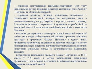 – сприяння популяризації військово-спортивних ігор типу
національної дитячо-юнацької військово-спортивної гри «Хортинг
– Патріот» та «Сокіл» («Джура»);
– сприяння розвитку дитячих, учнівських, молодіжних і
громадських організацій, центрів та спортивних шкіл з
національного виду спорту України – хортингу з метою розвитку
й зміцнення фізичного, морального і духовного здоров’я дітей та
учнівської молоді й становлення майбутніх патріотів – захисників
Вітчизни;
– внесення до державних стандартів повної загальної середньої
освіти змін щодо забезпечення об’єднання предмета «Фізична
культура» з предметом «Захист Вітчизни» в єдину галузь
«Військово-патріотичне виховання та фізична культура» з метою
підвищення якості військово-патріотичного виховання та фізичної
підготовки учнівської молоді в загальноосвітніх навчальних
закладах;
– перенесення викладання предмета «Захист Вітчизни» із 10-11
класів у 7–8 класи з метою забезпечення підвищення
ефективності допризовної підготовки й військово-патріотичного
виховання учнівської молоді.
 
