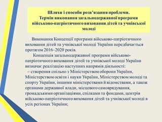 Виконання Концепції програми військово-патріотичного
виховання дітей та учнівської молоді України передбачається
протягом 2016–2020 років.
Концепція загальнодержавної програми військово-
патріотичноговиховання дітей та учнівської молоді України
визначає реалізацію наступнихнапрямів діяльності:
– створення спільно з Міністерством оборони України,
Міністерством освіти і науки України, Міністерством молоді та
спорту України, іншими міністерствами й відомствами, а також
органами державної влади, місцевогосамоврядування,
громадськими організаціями,спілками та фондами, центрів
військово-патріотичноговиховання дітей та учнівської молоді в
усіх регіонах України;
Шляхи і способи розв’язання проблеми.
Термін виконання загальнодержавної програми
військово-патріотичноговиховання дітей та учнівської
молоді
 