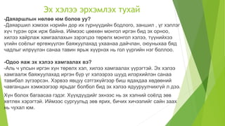 Эх хэлээ эрхэмлэх тухай
-Даяаршлын нөлөө юм болов уу?
-Даяаршил хэмээх нэрийн дор их гүрнүүдийн бодлого, заншил , үг хэллэг
хүч түрэн орж ирж байна. Иймээс цөөхөн монгол иргэн бид эх орноо,
хилээ хайрлаж хамгаалахын зэрэгцээ төрөлх монгол хэлээ, түүнийхээ
үгийн соёлыг өргөжүүлэн баяжуулахад ухаанаа дайчлан, оюуныхаа бяд
чадлыг илрүүлэн санаа тавин ярьж хүүрнэх нь гол үүргийн нэг боллоо.
-Одоо яаж эх хэлээ хамгаалах вэ?
-Аль ч улсын иргэн хүн төрөлх хэл, хилээ хамгаалах үүрэгтэй. Эх хэлээ
хамгаалж баяжуулахад иргэн бүр үг хэлээрээ шууд илэрхийлэн санаа
тавибал зүгээрсэн. Хэрвээ явцуу сэтгэхүйгээр биш ядахдаа хөдөөний
чавганцын хэмжээгээр ярьдаг болбол бид эх хэлээ ядууруулчихгүй л дээ.
Хүн болох багаасаа гэдэг. Хүүхдүүдийг эхнээс нь эх хэлний соёлд зөв
хөтлөх хэрэгтэй. Иймээс сургуульд зөв ярих, бичих хичээлийг сайн заах
нь чухал юм.
 