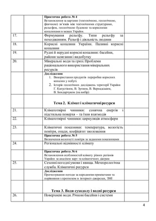 4
Практична робота № 4
Встановлення за картами (тектонічною, геологічною,
фізичною) зв’язків між тектонічними структурами,
рельєфом, геологічною будовою та корисними
копалинами в межах України.
17. Формування рельєфу. Типи рельєфу за
походженням. Рельєф і діяльність людини
18. Корисні копалини України. Паливні корисні
копалини
19. Рудні й нерудні кориснікопалини: басейни,
райони залягання і видобутку
20. Мінеральні води та грязі. Проблеми
раціонального використання мінеральних
ресурсів
Дослідження
1. Використання продуктів переробки корисних
копалин у побуті.
2. Історія геологічних досліджень території України
Г. Капустіним, В. Зуєвим, В. Вернадським,
В. Бондарчуком (на вибір)
Тема 2. Кліматі кліматичніресурси
21. Кліматотвірні чинники: сонячна енергія і
підстильна поверхя – та їхня взаємодія
22. Кліматотвірні чинники: циркуляція атмосфери
23. Кліматичні показники: температура, вологість
повітря, опади, коефіцієнт зволоження
Практична робота № 5
Визначення вологості повітря за заданими показниками
24. Регіональні відмінності клімату
Практична робота № 6
Встановлення особливостей клімату різних регіонів
України за аналізом карт та кліматичних діаграм
25. Сезонніпогодніумови і явища. Метеорологічна
служба. Кліматичні ресурси
Дослідження
Прогнозування погоди за народними прикметами та
порівняння з прогнозом в інтернет-джерелах, ЗМІ
Тема 3. Води суходолу і водні ресурси
26. Поверхневі води. Річкові басейни і системи
 