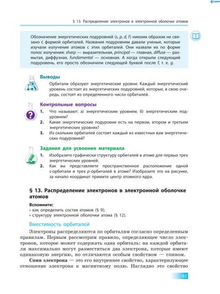 § 13. Распределение электронов в электронной оболочке атомов
63
	 Обозначение энергетических подуровней (s, p, d, f) никоим образом не свя-
зано с формой орбиталей. Названия подуровням давали ученые, которые
изучали излучение атомов с этих орбиталей. Они назвали их по форме
полос излучения: sharp — выразительная, principal — главная, diffuse — раз-
мытая, диффузная, fundamental — основная. А когда открыли следующий
подуровень, его просто обозначили следующей буквой после f, т. е. g.
Выводы
	 Орбитали образуют энергетические уровни. Каждый энергетический
уровень состоит из энергетических подуровней, которые, в свою оче-
редь, состоят из определенного числа орбиталей.
Контрольные вопросы
1.	 Что называют: а) энергетическим уровнем; б) энергетическим под­
уровнем?
2.	 Какие энергетические подуровни есть на первом, втором и третьем
энергетических уровнях?
3.	 Из скольких орбиталей состоит каждый из известных вам энергетиче-
ских подуровней?
Задания для усвоения материала
1.	 Изобразите графически структуру орбиталей в атоме для первых трех
энергетических уровней.
2.	 Как вы представляете пространственное расположение одной
s-орбитали и трех p-орбиталей в атоме? Изобразите это на рисунке,
за начало координат примите центр атомного ядра.
§ 13. Распределение электронов в электронной оболочке
атомов
Вспомните:
• как определить состав атомов (§ 9);
• структуру электронной оболочки атома (§ 12).
Вместимость орбиталей
Электроны распределяются по орбиталям согласно определенным
правилам. Первым рассмотрим правило, определяющее число элек-
тронов, которое может содержать одна орбиталь: на каждой орбита-
ли максимально могут разместиться два электрона, которые имеют
одинаковую энергию, но отличаются особым свойством — спином.
Спин электрона — это его внутреннее свойство, характеризующее
отношение электрона к магнитному полю. Наглядно это свойство
 