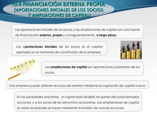 10.4 FINANCIACIÓN EXTERNA PROPIA10.4 FINANCIACIÓN EXTERNA PROPIA
(APORTACIONES INICIALES DE LOS SOCIOS(APORTACIONES INICIALES DE LOS SOCIOS
Y AMPLIACIONES DE CAPITAL)Y AMPLIACIONES DE CAPITAL)
Las aportaciones iniciales de los socios y las ampliaciones de capital son una fuente
de financiación externa, propia y consiguientemente, a largo plazo.
Las ampliaciones de capital son aportaciones posteriores de los
socios.
Las aportaciones iniciales de los socios es el capital
aportado en el momento de constitución de la empresa.
Una empresa puede obtener recursos del exterior mediante la captación de capital nuevo.
En las sociedades anónimas , el capital está dividido en partes alícuotas llamadas
acciones, y a los socios de les denomina accionistas. Las ampliaciones de capital
en estas sociedades se hacen mediante la emisión de nuevas acciones.
 