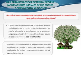 10.4 FINANCIACIÓN EXTERNA PROPIA10.4 FINANCIACIÓN EXTERNA PROPIA
(APORTACIONES INICIALES DE LOS SOCIOS(APORTACIONES INICIALES DE LOS SOCIOS
Y AMPLIACIONES DE CAPITAL)Y AMPLIACIONES DE CAPITAL)
¿Por qué no todas las ampliaciones de capital, ni todas as emisiones de acciones generan
recursos financieros para la empresa?
- Cuando una empresa transfiere parte de las reservas
(autofinanciación o capital propio) a la cuenta de
capital, el capital se amplia pero no se producen
ninguna aportación de recursos. Cuando esto ocurre
los acciones obtienen acciones liberadas.
- Cuando a los acreedores de la empresa se les ofrece la
posibilidad de cambiar la deuda por una participación
accionarial. Se emiten nuevas acciones pero no hay
aportaciones nuevas
 