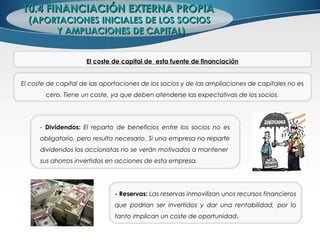 10.4 FINANCIACIÓN EXTERNA PROPIA10.4 FINANCIACIÓN EXTERNA PROPIA
(APORTACIONES INICIALES DE LOS SOCIOS(APORTACIONES INICIALES DE LOS SOCIOS
Y AMPLIACIONES DE CAPITAL)Y AMPLIACIONES DE CAPITAL)
El coste de capital de esta fuente de financiación
El coste de capital de las aportaciones de los socios y de las ampliaciones de capitales no es
cero. Tiene un coste, ya que deben atenderse las expectativas de los socios.
- Dividendos: El reparto de beneficios entre los socios no es
obligatorio, pero resulta necesario. Si una empresa no reparte
dividendos los accionistas no se verán motivados a mantener
sus ahorros invertidos en acciones de esta empresa.
- Reservas: Las reservas inmovilizan unos recursos financieros
que podrían ser invertidos y dar una rentabilidad, por lo
tanto implican un coste de oportunidad.
 