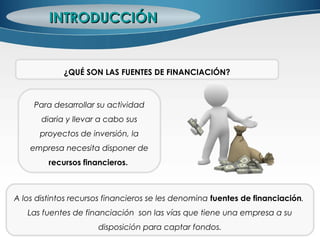 Para desarrollar su actividad
diaria y llevar a cabo sus
proyectos de inversión, la
empresa necesita disponer de
recursos financieros.
INTRODUCCIÓNINTRODUCCIÓN
¿QUÉ SON LAS FUENTES DE FINANCIACIÓN?
A los distintos recursos financieros se les denomina fuentes de financiación.
Las fuentes de financiación son las vías que tiene una empresa a su
disposición para captar fondos.
 